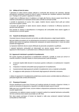 2.4. Utilizzo di fonti di calore
I generatori di calore devono essere utilizzati in conformità alle istruzioni dei costruttori. Speciali
accorgimenti necessitano quando la fonte di calore è utilizzata per riscaldare sostanze infiammabili
(p.e. l’impiego di oli e grassi in apparecchi di cottura).
I luoghi dove si effettuano lavori di saldatura o di taglio alla fiamma, devono essere tenuti liberi da
materiali combustibili ed è necessario tenere sotto controllo le eventuali scintille.
I condotti di aspirazione di cucine, forni, seghe, molatrici devono essere tenuti puliti per evitare
l’accumulo di grassi o polveri.
I bruciatori dei generatori di calore devono essere utilizzati e mantenuti in efficienza secondo le
istruzioni del costruttore.
Ove prevista la valvola di intercettazione di emergenza del combustibile deve essere oggetto di
manutenzione e controlli regolari.
2.5. Impianti ed attrezzature elettriche
I lavoratori devono ricevere istruzioni sul corretto uso delle attrezzature e degli impianti elettrici.
Nel caso debba provvedersi ad una alimentazione provvisoria di una apparecchiatura elettrica, il cavo
elettrico deve avere la lunghezza strettamente necessaria ed essere posizionato in modo da evitare
possibili danneggiamenti.
Le riparazioni elettriche devono essere effettuate da personale competente e qualificato.
I materiali facilmente combustibili ed infiammabili non devono essere ubicati in prossimità di
apparecchi di illuminazione, in particolare dove si effettuano travasi di liquidi.
2.6. Apparecchi individuali o portatili di riscaldamento
Per quanto riguarda gli apparecchi di riscaldamento individuali o portatili, le cause più comuni di
incendio includono il mancato rispetto di misure precauzionali, quali ad esempio:
a) il mancato rispetto delle istruzioni di sicurezza quando si utilizzano o si sostituiscono i recipienti
di g.p.l.;
b) il deposito di materiali combustibili sopra gli apparecchi di riscaldamento;
c) il posizionamento degli apparecchi portatili di riscaldamento vicino a materiali combustibili;
d) le negligenze nelle operazioni di rifornimento degli apparecchi alimentati a kerosene.
L’utilizzo di apparecchi di riscaldamento portatili deve avvenire previo controllo della loro efficienza, in
particolare legata alla corretta alimentazione.
2.7. Presenza di fumatori
Occorre identificare le aree dove il fumare può costituire pericolo di incendio e disporne il divieto, in
quanto la mancanza di disposizioni a riguardo è una delle principali cause di incendi.
Nelle aree ove è consentito fumare, occorre mettere a disposizione portacenere che dovranno essere
svuotati regolarmente.
I portacenere non debbono essere svuotati in recipienti costituiti da materiali facilmente combustibili,
né il loro contenuto deve essere accumulato con altri rifiuti.
Non deve essere permesso di fumare nei depositi e nelle aree contenenti materiali facilmente
combustibili od infiammabili.
 