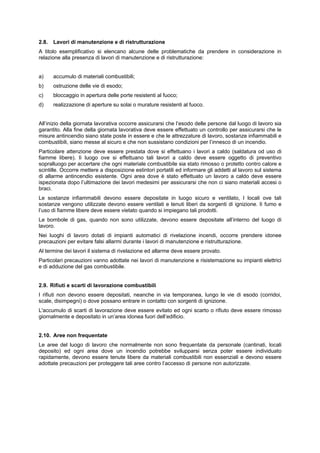 2.8. Lavori di manutenzione e di ristrutturazione
A titolo esemplificativo si elencano alcune delle problematiche da prendere in considerazione in
relazione alla presenza di lavori di manutenzione e di ristrutturazione:
a) accumulo di materiali combustibili;
b) ostruzione delle vie di esodo;
c) bloccaggio in apertura delle porte resistenti al fuoco;
d) realizzazione di aperture su solai o murature resistenti al fuoco.
All’inizio della giornata lavorativa occorre assicurarsi che l’esodo delle persone dal luogo di lavoro sia
garantito. Alla fine della giornata lavorativa deve essere effettuato un controllo per assicurarsi che le
misure antincendio siano state poste in essere e che le attrezzature di lavoro, sostanze infiammabili e
combustibili, siano messe al sicuro e che non sussistano condizioni per l’innesco di un incendio.
Particolare attenzione deve essere prestata dove si effettuano i lavori a caldo (saldatura od uso di
fiamme libere). lì luogo ove si effettuano tali lavori a caldo deve essere oggetto di preventivo
sopralluogo per accertare che ogni materiale combustibile sia stato rimosso o protetto contro calore e
scintille. Occorre mettere a disposizione estintori portatili ed informare gli addetti al lavoro sul sistema
di allarme antincendio esistente. Ogni area dove è stato effettuato un lavoro a caldo deve essere
ispezionata dopo l’ultimazione dei lavori medesimi per assicurarsi che non ci siano materiali accesi o
braci.
Le sostanze infiammabili devono essere depositate in luogo sicuro e ventilato, I locali ove tali
sostanze vengono utilizzate devono essere ventilati e tenuti liberi da sorgenti di ignizione. lì fumo e
l’uso di fiamme libere deve essere vietato quando si impiegano tali prodotti.
Le bombole di gas, quando non sono utilizzate, devono essere depositate all’interno del luogo di
lavoro.
Nei luoghi di lavoro dotati di impianti automatici di rivelazione incendi, occorre prendere idonee
precauzioni per evitare falsi allarmi durante i lavori di manutenzione e ristrutturazione.
Al termine dei lavori il sistema di rivelazione ed allarme deve essere provato.
Particolari precauzioni vanno adottate nei lavori di manutenzione e risistemazione su impianti elettrici
e di adduzione del gas combustibile.
2.9. Rifiuti e scarti di lavorazione combustibili
I rifiuti non devono essere depositati, neanche in via temporanea, lungo le vie di esodo (corridoi,
scale, disimpegni) o dove possano entrare in contatto con sorgenti di ignizione.
L'accumulo di scarti di lavorazione deve essere evitato ed ogni scarto o rifiuto deve essere rimosso
giornalmente e depositato in un’area idonea fuori dell’edificio.
2.10. Aree non frequentate
Le aree del luogo di lavoro che normalmente non sono frequentate da personale (cantinati, locali
deposito) ed ogni area dove un incendio potrebbe svilupparsi senza poter essere individuato
rapidamente, devono essere tenute libere da materiali combustibili non essenziali e devono essere
adottate precauzioni per proteggere tali aree contro l’accesso di persone non autorizzate.
 