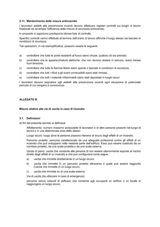 2.11. Mantenimento delle misure antincendio
I lavoratori addetti alla prevenzione incendi devono effettuare regolari controlli sui luoghi di lavoro
finalizzati ad accertare l’efficienza delle misure di sicurezza antincendio.
In proposito è opportuno predisporre idonee liste di controllo.
Specifici controlli vanno effettuati al termine dell’orario di lavoro affinché il luogo stesso sia lasciato in
condizioni di sicurezza.
Tali operazioni, in via esemplificativa, possono essere le seguenti:
a) controllare che tutte le porte resistenti al fuoco siano chiuse, qualora ciò sia previsto;
b) controllare che le apparecchiature elettriche, che non devono restare in servizio, siano messe
fuori tensione;
c) controllare che tutte le fiamme libere siano spente o lasciate in condizioni di sicurezza;
d) controllare che tutti i rifiuti e gli scarti combustibili siano stati rimossi;
e) controllare che tutti i materiali infiammabili siano stati depositati in luoghi sicuri.
I lavoratori devono segnalare agli addetti alla prevenzione incendi ogni situazione di potenziale
pericolo di cui vengano a conoscenza.
ALLEGATO III
Misure relative alle vie di uscita in caso di incendio
3.1. Definizioni
Ai fini del presente decreto si definisce:
- Affollamento: numero massimo ipotizzabile di lavoratori e di altre persone presenti nel luogo di
lavoro o in una determinata area dello stesso.
- Luogo sicuro: luogo dove le persone possono ritenersi al sicuro dagli effetti di un incendio.
- Percorso protetto: percorso caratterizzato da una adeguata protezione contro gli effetti di un
incendio che può svilupparsi nella restante parte dell’edificio. Esso può essere costituito da un
corridoio protetto, da una scala protetta o da una scala esterna.
- Uscita di piano: uscita che consente alle persone di non essere ulteriormente esposte al rischio
diretto degli effetti di un incendio e che può configurarsi come segue:
a) uscita che immette direttamente in un luogo sicuro;
b) uscita che immette in un percorso protetto attraverso il quale può essere raggiunta
l’uscita che immette in un luogo sicuro;
c) uscita che immette su di una scala esterna.
- Via di uscita (da utilizzare in caso di emergenza):
percorso senza ostacoli al deflusso che consente agli occupanti un edificio o un locale di
raggiungere un luogo sicuro.
 