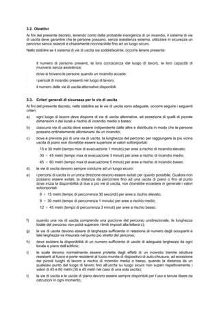 3.2. Obiettivi
Ai fini del presente decreto, tenendo conto della probabile insorgenza di un incendio, il sistema di vie
di uscita deve garantire che le persone possano, senza assistenza esterna, utilizzare in sicurezza un
percorso senza ostacoli e chiaramente riconoscibile fino ad un luogo sicuro.
Nello stabilire se il sistema di vie di uscita sia soddisfacente, occorre tenere presente:
- il numero di persone presenti, la loro conoscenza del luogo di lavoro, la loro capacità di
muoversi senza assistenza;
- dove si trovano le persone quando un incendio accade;
- i pericoli di incendio presenti nel luogo di lavoro;
- il numero delle vie di uscita alternative disponibili.
3.3. Criteri generali di sicurezza per le vie di uscita
Ai fini del presente decreto, nello stabilire se le vie di uscita sono adeguate, occorre seguire i seguenti
criteri:
a) ogni luogo di lavoro deve disporre di vie di uscita alternative, ad eccezione di quelli di piccole
dimensioni o dei locali a rischio di incendio medio o basso;
b) ciascuna via di uscita deve essere indipendente dalle altre e distribuita in modo che le persone
possano ordinatamente allontanarsi da un incendio;
c) dove è prevista più di una via di uscita, la lunghezza del percorso per raggiungere la più vicina
uscita di piano non dovrebbe essere superiore ai valori sottoriportati:
- 15 e 30 metri (tempo max di evacuazione 1 minuto) per aree a rischio di incendio elevato;
- 30 ÷ 45 metri (tempo max di evacuazione 3 minuti) per aree a rischio di incendio medio;
- 45 ÷ 60 metri (tempo max di evacuazione 5 minuti) per aree a rischio di incendio basso.
d) le vie di uscita devono sempre condurre ad un luogo sicuro;
e) i percorsi di uscita in un’unica direzione devono essere evitati per quanto possibile. Qualora non
possano essere evitati, la distanza da percorrere fino ad una uscita di piano o fino al punto
dove inizia la disponibilità di due o più vie di uscita, non dovrebbe eccedere in generale i valori
sottoriportati:
- 6 ÷ 15 metri (tempo di percorrenza 30 secondi) per aree a rischio elevato;
- 9 ÷ 30 metri (tempo di percorrenza 1 minuto) per aree a rischio medio;
- 12 ÷ 45 metri (tempo di percorrenza 3 minuti) per aree a rischio basso.
f) quando una via di uscita comprende una porzione del percorso unidirezionale, la lunghezza
totale del percorso non potrà superare i limiti imposti alla lettera c);
g) le vie di uscita devono essere di larghezza sufficiente in relazione al numero degli occupanti e
tale larghezza va misurata nel punto più stretto del percorso;
h) deve esistere la disponibilità di un numero sufficiente di uscite di adeguata larghezza da ogni
locale e piano dell’edificio;
i) le scale devono normalmente essere protette dagli effetti di un incendio tramite strutture
resistenti al fuoco e porte resistenti al fuoco munite di dispositivo di auto-chiusura, ad eccezione
dei piccoli luoghi di lavoro a rischio di incendio medio o basso, quando la distanza da un
qualsiasi punto del luogo di lavoro fino all’uscita su luogo sicuro non superi rispettivamente i
valori di 45 e 60 metri (30 e 45 metri nel caso di una sola uscita);
l) le vie di uscita e le uscite di piano devono essere sempre disponibili per l’uso e tenute libere da
ostruzioni in ogni momento;
 