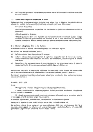 m) ogni porta sul percorso di uscita deve poter essere aperta facilmente ed immediatamente dalle
persone in esodo.
3.4. Scelta della lunghezza dei percorsi di esodo
Nella scelta della lunghezza dei percorsi riportati nelle lettere c) ed e) del punto precedente, occorre
attestarsi, a parità di rischio, verso i livelli più bassi nei casi in cui il luogo di lavoro sia:
- frequentato da pubblico;
- utilizzato prevalentemente da persone che necessitano di particolare assistenza in caso di
emergenza;
- utilizzato quale area di riposo;
- utilizzato quale area dove sono depositati e/o manipolati materiali infiammabili. Qualora il luogo
di lavoro sia utilizzato principalmente da lavoratori e non vi sono depositati e/o manipolati
materiali infiammabili, a parità di livello di rischio, possono essere adottate le distanze maggiori.
3-5. Numero e larghezza delle uscite di piana
In molte situazioni è da ritenersi sufficiente disporre di una sola uscita di piano.
Eccezioni a tale principio sussistono quando:
a) l’affollamento del piano è superiore a 50 persone;
b) nell’area interessata sussistono pericoli di esplosione o specifici rischi di incendio e pertanto,
indipendentemente dalle dimensioni dell’area o dall’affollamento, occorre disporre di almeno
due uscite;
c) la lunghezza del percorso di uscita, in un’unica direzione, per raggiungere l’uscita di piano, in
relazione al rischio di incendio, supera i valori stabiliti al punto 3.3 lettera e).
Quando una sola uscita di piano non è sufficiente, il numero delle uscite dipende dal numero delle
persone presenti (affollamento) e dalla lunghezza dei percorsi stabilita al punto 3.3, lettera c).
Per i luoghi a rischio di incendio medio o basso, la larghezza complessiva delle uscite di piano deve
essere non inferiore a:
L (metri) = A/50 x 0,60
in cui:
- “A” rappresenta il numero delle persone presenti al piano (affollamento);
- il valore 0,60 costituisce la larghezza (espressa in metri) sufficiente al transito di una persona
(modulo unitario di passaggio);
- 50 indica il numero massimo delle persone che possono defluire attraverso un modulo unitario
di passaggio, tenendo conto del tempo di evacuazione.
Il valore del rapporto A/50, se non è intero, va arrotondato al valore intero superiore.
La larghezza delle uscite deve essere multipla di 0,60 metri, con tolleranza deI 5%.
La larghezza minima di una uscita non può essere inferiore a 0,80 metri (con tolleranza del 2%) e
deve essere conteggiata pari ad un modulo unitario di passaggio e pertanto sufficiente all’esodo di 50
persone nei luoghi di lavoro a rischio di incendio medio o basso.
 