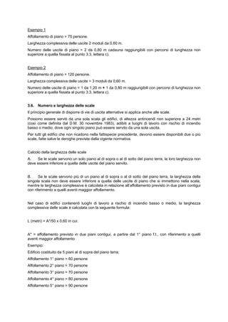 Esempio 1
Affollamento di piano = 75 persone.
Larghezza complessiva delle uscite 2 moduli da 0,60 m.
Numero delle uscite di piano = 2 da 0,80 m cadauna raggiungibili con percorsi di lunghezza non
superiore a quella fissata al punto 3.3, lettera c).
Esempio 2
Affollamento di piano = 120 persone.
Larghezza complessiva delle uscite = 3 moduli da 0,60 m.
Numero delle uscite di piano = 1 da 1,20 m + 1 da 0,80 m raggiungibili con percorsi di lunghezza non
superiore a quella fissata al punto 3.3, lettera c).
3.6. Numero e larghezza delle scale
Il principio generale di disporre di vie di uscita alternative si applica anche alle scale.
Possono essere serviti da una sola scala gli edifici, di altezza antincendi non superiore a 24 metri
(così come definita dal D.M. 30 novembre 1983), adibiti a luoghi di lavoro con rischio di incendio
basso o medio, dove ogni singolo piano può essere servito da una sola uscita.
Per tutti gli edifici che non ricadono nella fattispecie precedente, devono essere disponibili due o più
scale, fatte salve le deroghe previste dalla vigente normativa.
Calcolo della larghezza delle scale
A. Se le scale servono un solo piano al di sopra o al di sotto del piano terra, la loro larghezza non
deve essere inferiore a quella delle uscite del piano servito.
B. Se le scale servono più di un piano al di sopra o al di sotto del piano terra, la larghezza della
singola scala non deve essere inferiore a quella delle uscite di piano che si immettono nella scala,
mentre la larghezza complessiva è calcolata in relazione all’affollamento previsto in due piani contigui
con riferimento a quelli aventi maggior affollamento.
Nel caso di edifici contenenti luoghi di lavoro a rischio di incendio basso o medio, la larghezza
complessiva delle scale è calcolata con la seguente formula:
L (metri) = A*/50 x 0,60 in cui:
A* = affollamento previsto in due piani contigui, a partire dal 1° piano f.t., con riferimento a quelli
aventi maggior affollamento.
Esempio:
Edificio costituito da 5 piani al di sopra del piano terra;
Affollamento 1° piano = 60 persone
Affollamento 2° piano = 70 persone
Affollamento 3° piano = 70 persone
Affollamento 4° piano = 80 persone
Affollamento 5° piano = 90 persone
 