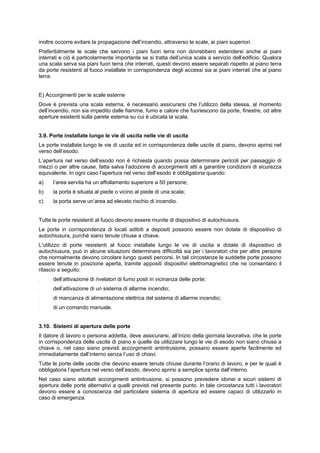 inoltre occorre evitare la propagazione dell’incendio, attraverso le scale, ai piani superiori.
Preferibilmente le scale che servono i piani fuori terra non dovrebbero estendersi anche ai piani
interrati e ciò è particolarmente importante se si tratta dell’unica scala a servizio dell’edificio. Qualora
una scala serva sia piani fuori terra che interrati, questi devono essere separati rispetto al piano terra
da porte resistenti al fuoco installate in corrispondenza degli accessi sia ai piani interrati che al piano
terra.
E) Accorgimenti per le scale esterne
Dove è prevista una scala esterna, è necessario assicurarsi che l’utilizzo della stessa, al momento
dell’incendio, non sia impedito dalle fiamme, fumo e calore che fuoriescono da porte, finestre, od altre
aperture esistenti sulla parete esterna su cui è ubicata la scala.
3.9. Porte installate lungo le vie di uscita nelle vie di uscita
Le porte installate lungo le vie di uscita ed in corrispondenza delle uscite di piano, devono aprirsi nel
verso dell’esodo.
L’apertura nel verso dell’esodo non è richiesta quando possa determinare pericoli per passaggio di
mezzi o per altre cause, fatta salva l’adozione di accorgimenti atti a garantire condizioni di sicurezza
equivalente. In ogni caso l’apertura nel verso dell’esodo è obbligatoria quando:
a) l’area servita ha un affollamento superiore a 50 persone;
b) la porta è situata al piede o vicino al piede di una scala;
c) la porta serve un’area ad elevato rischio di incendio.
Tutte le porte resistenti al fuoco devono essere munite di dispositivo di autochiusura.
Le porte in corrispondenza di locali adibiti a depositi possono essere non dotate di dispositivo di
autochiusura, purché siano tenute chiuse a chiave.
L'utilizzo di porte resistenti al fuoco installate lungo le vie di uscita e dotate di dispositivo di
autochiusura, può in alcune situazioni determinare difficoltà sia per i lavoratori che per altre persone
che normalmente devono circolare lungo questi percorsi. In tali circostanze le suddette porte possono
essere tenute in posizione aperta, tramite appositi dispositivi elettromagnetici che ne consentano il
rilascio a seguito:
- dell’attivazione di rivelatori di fumo posti in vicinanza delle porte;
- dell’attivazione di un sistema di allarme incendio;
- di mancanza di alimentazione elettrica del sistema di allarme incendio;
- di un comando manuale.
3.10. Sistemi di apertura delle porte
Il datore di lavoro o persona addetta, deve assicurarsi, all’inizio della giornata lavorativa, che le porte
in corrispondenza delle uscite di piano e quelle da utilizzare lungo le vie di esodo non siano chiuse a
chiave o, nel caso siano previsti accorgimenti antintrusione, possano essere aperte facilmente ed
immediatamente dall’interno senza l’uso di chiavi.
Tutte le porte delle uscite che devono essere tenute chiuse durante l’orario di lavoro, e per le quali è
obbligatoria l’apertura nel verso dell’esodo, devono aprirsi a semplice spinta dall’interno.
Nel caso siano adottati accorgimenti antintrusione, si possono prevedere idonei e sicuri sistemi di
apertura delle porte alternativi a quelli previsti nel presente punto. In tale circostanza tutti i lavoratori
devono essere a conoscenza del particolare sistema di apertura ed essere capaci di utilizzarlo in
caso di emergenza.
 
