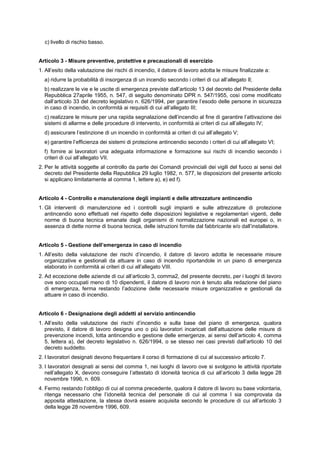 c) livello di rischio basso.
Articolo 3 - Misure preventive, protettive e precauzionali di esercizio
1. All’esito della valutazione dei rischi di incendio, il datore di lavoro adotta le misure finalizzate a:
a) ridurre la probabilità di insorgenza di un incendio secondo i criteri di cui all’allegato Il;
b) realizzare le vie e le uscite di emergenza previste dall’articolo 13 del decreto del Presidente della
Repubblica 27aprile 1955, n. 547, di seguito denominato DPR n. 547/1955, così come modificato
dall’articolo 33 del decreto legislativo n. 626/1994, per garantire l’esodo delle persone in sicurezza
in caso di incendio, in conformità ai requisiti di cui all’allegato III;
c) realizzare le misure per una rapida segnalazione dell’incendio al fine di garantire l’attivazione dei
sistemi di allarme e delle procedure di intervento, in conformità ai criteri di cui all’allegato IV;
d) assicurare l’estinzione di un incendio in conformità ai criteri di cui all’allegato V;
e) garantire l’efficienza dei sistemi di protezione antincendio secondo i criteri di cui all’allegato VI;
f) fornire ai lavoratori una adeguata informazione e formazione sui rischi di incendio secondo i
criteri di cui all’allegato VII.
2. Per le attività soggette al controllo da parte dei Comandi provinciali dei vigili del fuoco ai sensi del
decreto del Presidente della Repubblica 29 luglio 1982, n. 577, le disposizioni del presente articolo
si applicano limitatamente al comma 1, lettere a), e) ed f).
Articolo 4 - Controllo e manutenzione degli impianti e delle attrezzature antincendio
1. Gli interventi di manutenzione ed i controlli sugli impianti e sulle attrezzature di protezione
antincendio sono effettuati nel rispetto delle disposizioni legislative e regolamentari vigenti, delle
norme di buona tecnica emanate dagli organismi di normalizzazione nazionali ed europei o, in
assenza di dette norme di buona tecnica, delle istruzioni fornite dal fabbricante e/o dall’installatore.
Articolo 5 - Gestione dell’emergenza in caso di incendio
1. All’esito della valutazione dei rischi d’incendio, il datore di lavoro adotta le necessarie misure
organizzative e gestionali da attuare in caso di incendio riportandole in un piano di emergenza
elaborato in conformità ai criteri di cui all’allegato VIII.
2. Ad eccezione delle aziende di cui all’articolo 3, comma2, del presente decreto, per i luoghi di lavoro
ove sono occupati meno di 10 dipendenti, il datore di lavoro non è tenuto alla redazione del piano
di emergenza, ferma restando l’adozione delle necessarie misure organizzative e gestionali da
attuare in caso di incendio.
Articolo 6 - Designazione degli addetti al servizio antincendio
1. All’esito della valutazione dei rischi d’incendio e sulla base del piano di emergenza, qualora
previsto, il datore di lavoro designa uno o più lavoratori incaricati dell’attuazione delle misure di
prevenzione incendi, lotta antincendio e gestione delle emergenze, ai sensi dell’articolo 4, comma
5, lettera a), del decreto legislativo n. 626/1994, o se stesso nei casi previsti dall’articolo 10 del
decreto suddetto.
2. I lavoratori designati devono frequentare il corso di formazione di cui al successivo articolo 7.
3. I lavoratori designati ai sensi del comma 1, nei luoghi di lavoro ove si svolgono le attività riportate
nell’allegato X, devono conseguire l’attestato di idoneità tecnica di cui all’articolo 3 della legge 28
novembre 1996, n. 609.
4. Fermo restando l’obbligo di cui al comma precedente, qualora il datore di lavoro su base volontaria,
ritenga necessario che l’idoneità tecnica del personale di cui al comma I sia comprovata da
apposita attestazione, la stessa dovrà essere acquisita secondo le procedure di cui all’articolo 3
della legge 28 novembre 1996, 609.
 