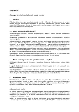 ALLEGATO IV
Misure per la rivelazione e l’allarme in caso di incendio
4.1. Obiettivo
L'obiettivo delle misure per la rivelazione degli incendi e l’allarme è di assicurare che le persone
presenti nel luogo di lavoro siano avvisate di un principio di incendio prima che esso minacci la loro
incolumità. L'allarme deve dare avvio alla procedura per l’evacuazione del luogo di lavoro nonché
l’attivazione delle procedure d’intervento.
4.2. Misure per i piccoli luoghi di lavoro
Nei piccoli luoghi di lavoro a rischio di incendio basso o medio, il sistema per dare l’allarme può
essere semplice.
Per esempio, qualora tutto il personale lavori nello stesso ambiente, un allarme dato a voce può
essere adeguato.
In altre circostanze possono essere impiegati strumenti sonori ad azionamento manuale, udibili in
tutto il luogo di lavoro. Il percorso per poter raggiungere una di tali attrezzature non deve essere
superiore a 30 m. Qualora tale sistema non sia adeguato per il luogo di lavoro, occorre installare un
sistema di allarme elettrico a comando manuale, realizzato secondo la normativa tecnica vigente.
I pulsanti per attivare gli allarmi elettrici o altri strumenti di allarme devono essere chiaramente indicati
affinché i lavoratori ed altre persone presenti possano rapidamente individuarli. lì percorso massimo
per attivare un dispositivo di allarme manuale non deve superare 30 m.
Normalmente i pulsanti di allarme devono essere posizionati negli stessi punti su tutti i piani e vicini
alle uscite di piano, così che possano essere utilizzati dalle persone durante l’esodo.
4.3. Misure per i luoghi di lavoro di grandi dimensioni o complessi
Nei luoghi di lavoro di grandi dimensioni o complessi, il sistema di allarme deve essere di tipo
elettrico.
lì segnale di allarme deve essere udibile chiaramente in tutto il luogo di lavoro o in quelle parti dove
l’allarme è necessario.
In quelle parti dove il livello di rumore può essere elevato, o in quelle situazioni dove il solo allarme
acustico non è sufficiente, devono essere installati in aggiunta agli allarmi acustici anche segnalazioni
ottiche. I segnali ottici non possono mai essere utilizzati come unico mezzo di allarme.
4.4. Procedure di allarme
Normalmente le procedure di allarme sono ad unica fase, cioè, al suono dell’allarme, prende il via
l’evacuazione totale. Tuttavia in alcuni luoghi più complessi risulta più appropriato un sistema di
allarme a più fasi per consentire l’evacuazione in due fasi o più fasi successive. Occorre prevedere
opportuni accorgimenti in luoghi dove c’è notevole presenza di pubblico.
A) Evacuazione in due fasi
Un sistema di allarme progettato per una evacuazione in due fasi, dà un allarme di evacuazione con
un segnale continuo nell’area interessata dall’incendio od in prossimità di questa, mentre le altre aree
dell’edificio sono interessate da un segnale di allerta intermittente, che non deve essere inteso come
un segnale di evacuazione totale.
Qualora la situazione diventi grave, il segnale intermittente deve essere cambiato in segnale di
evacuazione (continuo), e solo in tale circostanza la restante parte dell’edificio è evacuata totalmente.
 