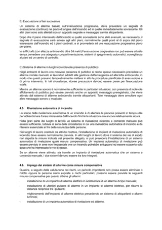 B) Evacuazione a fasi successive
Un sistema di allarme basato sull’evacuazione progressiva, deve prevedere un segnale di
evacuazione (continuo) nel piano di origine dell’incendio ed in quello immediatamente sovrastante. Gli
altri piani sono solo allertati con un apposito segnale e messaggio tramite altoparlante.
Dopo che il piano interessato dall’incendio e quello sovrastante sono stati evacuati, se necessario, il
segnale di evacuazione sarà esteso agli altri piani, normalmente quelli posti al di sopra del piano
interessato dall’incendio ed i piani cantinati, e si provvederà ad una evacuazione progressiva piano
per piano.
In edifici alti (con altezza antincendio oltre 24 metri) l’evacuazione progressiva non può essere attuata
senza prevedere una adeguata compartimentazione, sistemi di spegnimento automatici, sorveglianza
ai piani ed un centro di controllo.
C) Sistema di allarme in luoghi con notevole presenza di pubblico
Negli ambienti di lavoro con notevole presenza di pubblico si rende spesso necessario prevedere un
allarme iniziale riservato ai lavoratori addetti alla gestione dell’emergenza ed alla lotta antincendio, in
modo che questi possano tempestivamente mettere in atto le procedure pianificate di evacuazione e
di primo intervento. In tali circostanze, idonee precauzioni devono essere prese per l’evacuazione
totale.
Mentre un allarme sonoro è normalmente sufficiente in particolari situazioni, con presenza di notevole
affollamento di pubblico può essere previsto anche un apposito messaggio preregistrato, che viene
attivato dal sistema di allarme antincendio tramite altoparlanti. Tale messaggio deve annullare ogni
altro messaggio sonoro o musicale.
4.5. Rivelazione automatica di incendio
Lo scopo della rivelazione automatica di un incendio è di allertare le persone presenti in tempo utile
per abbandonare l’area interessata dall’incendio finché la situazione sia ancora relativamente sicura.
Nella gran parte dei luoghi di lavoro un sistema di rivelazione incendio a comando manuale può
essere sufficiente, tuttavia ci sono delle circostanze in cui una rivelazione automatica di incendio è da
ritenersi essenziale ai fini della sicurezza delle persone.
Nei luoghi di lavoro costituiti da attività ricettive, l’installazione di impianti di rivelazione automatica di
incendio deve essere normalmente prevista. In altri luoghi di lavoro dove il sistema dei vie di esodo
non rispetta le misure indicate nel presente allegato, si può prevedere l’installazione di un sistema
automatico di rivelazione quale misura compensativa. Un impianto automatico di rivelazione può
essere previsto in aree non frequentate ove un incendio potrebbe svilupparsi ed essere scoperto solo
dopo che ha interessato le vie di esodo.
Se un allarme viene attivato, sia tramite un impianto di rivelazione automatica che un sistema a
comando manuale, i due sistemi devono essere tra loro integrati.
4.6. Impiego dei sistemi di allarme come misure compensative
Qualora, a seguito della valutazione dei rischi, un pericolo importante non possa essere eliminato o
ridotto oppure le persone siano esposte a rischi particolari, possono essere previste le seguenti
misure compensative per quanto attiene gli allarmi:
- installazione di un impianto di allarme elettrico in sostituzione di un allarme di tipo manuale;
- installazione di ulteriori pulsanti di allarme in un impianto di allarme elettrico, per ridurre la
distanza reciproca tra i pulsanti;
- miglioramento dell'impianto di allarme elettrico prevedendo un sistema di altoparlanti o allarmi
luminosi;
- installazione di un impianto automatico di rivelazione ed allarme.
 