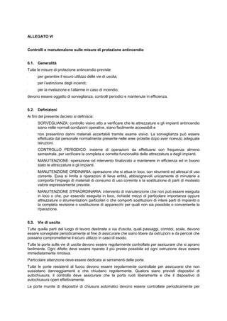 ALLEGATO VI
Controlli e manutenzione sulle misure di protezione antincendio
6.1. Generalità
Tutte le misure di protezione antincendio previste:
- per garantire il sicuro utilizzo delle vie di uscita;
- per l’estinzione degli incendi;
- per la rivelazione e l’allarme in caso di incendio;
devono essere oggetto di sorveglianza, controlli periodici e mantenute in efficienza.
6.2. Definizioni
Ai fini del presente decreto si definisce:
- SORVEGLIANZA: controllo visivo atto a verificare che le attrezzature e gli impianti antincendio
siano nelle normali condizioni operative, siano facilmente accessibili e
- non presentino danni materiali accertabili tramite esame visivo. La sorveglianza può essere
effettuata dal personale normalmente presente nelle aree protette dopo aver ricevuto adeguate
istruzioni.
- CONTROLLO PERIODICO: insieme di operazioni da effettuarsi con frequenza almeno
semestrale, per verificare la completa e corretta funzionalità delle attrezzature e degli impianti.
- MANUTENZIONE: operazione od intervento finalizzato a mantenere in efficienza ed in buono
stato le attrezzature e gli impianti.
- MANUTENZIONE ORDINARIA: operazione che si attua in loco, con strumenti ed attrezzi di uso
corrente. Essa si limita a riparazioni di lieve entità, abbisognevoli unicamente di minuterie e
comporta l’impiego di materiali di consumo di uso corrente o la sostituzione di parti di modesto
valore espressamente previste.
- MANUTENZIONE STRAORDINARIA: intervento di manutenzione che non può essere eseguita
in loco o che, pur essendo eseguita in loco, richiede mezzi di particolare importanza oppure
attrezzature o strumentazioni particolari o che comporti sostituzioni di intere parti di impianto o
la completa revisione o sostituzione di apparecchi per quali non sia possibile o conveniente la
riparazione.
6.3. Vie di uscita
Tutte quelle parti del luogo di lavoro destinate a via d'uscita, quali passaggi, corridoi, scale, devono
essere sorvegliate periodicamente al fine di assicurare che siano libere da ostruzioni e da pericoli che
possano comprometterne il sicuro utilizzo in caso di esodo.
Tutte le porte sulle vie di uscita devono essere regolarmente controllate per assicurare che si aprano
facilmente. Ogni difetto deve essere riparato il più presto possibile ed ogni ostruzione deve essere
immediatamente rimossa.
Particolare attenzione deve essere dedicata ai serramenti delle porte.
Tutte le porte resistenti al fuoco devono essere regolarmente controllate per assicurarsi che non
sussistano danneggiamenti e che chiudano regolarmente. Qualora siano previsti dispositivi di
autochiusura, il controllo deve assicurare che la porta ruoti liberamente e che il dispositivo di
autochiusura operi effettivamente.
Le porte munite di dispositivi di chiusura automatici devono essere controllate periodicamente per
 