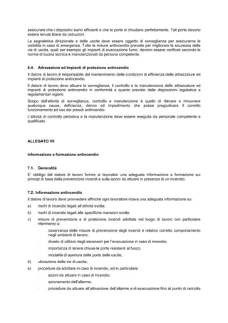 assicurare che i dispositivi siano efficienti e che le porte si chiudano perfettamente. Tali porte devono
essere tenute libere da ostruzioni.
La segnaletica direzionale e delle uscite deve essere oggetto di sorveglianza per assicurarne la
visibilità in caso di emergenza. Tutte le misure antincendio previste per migliorare la sicurezza delle
vie di uscita, quali per esempio gli impianti di evacuazione fumo, devono essere verificati secondo le
norme di buona tecnica e manutenzionati da persona competente.
6.4. Attrezzature ed Impianti di protezione antincendio
Il datore di lavoro è responsabile del mantenimento delle condizioni di efficienza delle attrezzature ed
impianti di protezione antincendio.
Il datore di lavoro deve attuare la sorveglianza, il controllo e la manutenzione delle attrezzature ed
impianti di protezione antincendio in conformità a quanto previsto dalle disposizioni legislative e
regolamentari vigenti.
Scopo dell’attività di sorveglianza, controllo e manutenzione è quello di rilevare e rimuovere
qualunque causa, deficienza, danno od impedimento che possa pregiudicare il corretto
funzionamento ed uso dei presidi antincendio.
L'attività di controllo periodica e la manutenzione deve essere eseguita da personale competente e
qualificato.
ALLEGATO VII
Informazione e formazione antincendio
7.1. Generalità
E’ obbligo del datore di lavoro fornire ai lavoratori una adeguata informazione e formazione sui
principi di base della prevenzione incendi e sulle azioni da attuare in presenza di un incendio.
7.2. Informazione antincendio
Il datore di lavoro deve provvedere affinché ogni lavoratore riceva una adeguata informazione su:
a) rischi di incendio legati all’attività svolta;
b) rischi di incendio legati alle specifiche mansioni svolte;
c) misure di prevenzione e di protezione incendi adottate nel luogo di lavoro con particolare
riferimento a:
- osservanza delle misure di prevenzione degli incendi e relativo corretto comportamento
negli ambienti di lavoro;
- divieto di utilizzo degli ascensori per l’evacuazione in caso di incendio;
- importanza di tenere chiuse le porte resistenti al fuoco;
- modalità di apertura delle porte delle uscite;
d) ubicazione delle vie di uscita;
e) procedure da adottare in caso di incendio, ed in particolare:
- azioni da attuare in caso di incendio;
- azionamento dell’allarme;
- procedure da attuare all’attivazione dell’allarme e di evacuazione fino al punto di raccolta
 