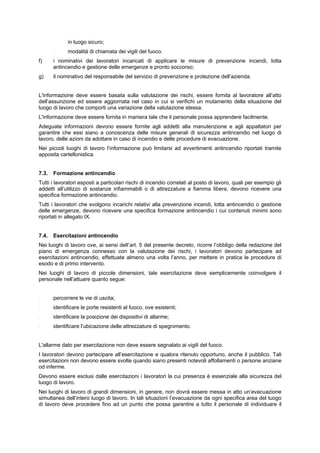 in luogo sicuro;
- modalità di chiamata dei vigili del fuoco.
f) i nominativi dei lavoratori incaricati di applicare le misure di prevenzione incendi, lotta
antincendio e gestione delle emergenze e pronto soccorso;
g) il nominativo del responsabile del servizio di prevenzione e protezione dell’azienda.
L'informazione deve essere basata sulla valutazione dei rischi, essere fornita al lavoratore all’atto
dell’assunzione ed essere aggiornata nel caso in cui si verifichi un mutamento della situazione del
luogo di lavoro che comporti una variazione della valutazione stessa.
L'informazione deve essere fornita in maniera tale che il personale possa apprendere facilmente.
Adeguate informazioni devono essere fornite agli addetti alla manutenzione e agli appaltatori per
garantire che essi siano a conoscenza delle misure generali di sicurezza antincendio nel luogo di
lavoro, delle azioni da adottare in caso di incendio e delle procedure di evacuazione.
Nei piccoli luoghi di lavoro l’informazione può limitarsi ad avvertimenti antincendio riportati tramite
apposita cartellonistica.
7.3. Formazione antincendio
Tutti i lavoratori esposti a particolari rischi di incendio correlati al posto di lavoro, quali per esempio gli
addetti all’utilizzo di sostanze infiammabili o di attrezzature a fiamma libera, devono ricevere una
specifica formazione antincendio.
Tutti i lavoratori che svolgono incarichi relativi alla prevenzione incendi, lotta antincendio o gestione
delle emergenze, devono ricevere una specifica formazione antincendio i cui contenuti minimi sono
riportati in allegato IX.
7.4. Esercitazioni antincendio
Nei luoghi di lavoro ove, ai sensi delI’art. 5 del presente decreto, ricorre l’obbligo della redazione del
piano di emergenza connesso con la valutazione dei rischi, i lavoratori devono partecipare ad
esercitazioni antincendio, effettuate almeno una volta l’anno, per mettere in pratica le procedure di
esodo e di primo intervento.
Nei luoghi di lavoro di piccole dimensioni, tale esercitazione deve semplicemente coinvolgere il
personale nell’attuare quanto segue:
- percorrere le vie di uscita;
- identificare le porte resistenti al fuoco, ove esistenti;
- identificare la posizione dei dispositivi di allarme;
- identificare l’ubicazione delle attrezzature di spegnimento.
L'allarme dato per esercitazione non deve essere segnalato ai vigili del fuoco.
I lavoratori devono partecipare all’esercitazione e qualora ritenuto opportuno, anche il pubblico. Tali
esercitazioni non devono essere svolte quando siano presenti notevoli affollamenti o persone anziane
od inferme.
Devono essere esclusi dalle esercitazioni i lavoratori la cui presenza è essenziale alla sicurezza del
luogo di lavoro.
Nei luoghi di lavoro di grandi dimensioni, in genere, non dovrà essere messa in atto un’evacuazione
simultanea dell’intero luogo di lavoro. In tali situazioni l’evacuazione da ogni specifica area del luogo
di lavoro deve procedere fino ad un punto che possa garantire a tutto il personale di individuare il
 