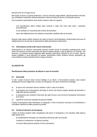 percorso fino ad un luogo sicuro.
Nei luoghi di lavoro di grandi dimensioni, occorre incaricare degli addetti, opportunamente informati,
per controllare l’andamento dell’esercitazione e riferire al datore di lavoro su eventuali carenze.
Una successiva esercitazione deve essere messa in atto non appena:
- una esercitazione abbia rivelato serie carenze e dopo che sono stati presi i necessari
provvedimenti;
- si sia verificato un incremento del numero dei lavoratori;
- siano stati effettuati lavori che abbiano comportato modifiche alle vie di esodo.
Quando nello stesso edificio esistono più datori di lavoro l’amministratore condominiale promuove la
collaborazione tra di essi per la realizzazione delle esercitazioni antincendio.
7.5. Informazione scritta sulle misure antincendio
[informazione e le istruzioni antincendio possono essere fornite ai lavoratori predisponendo avvisi
scritti che riportino le azioni essenziali che devono essere attuate in caso di allarme o di incendio. Tali
istruzioni, cui possono essere aggiunte delle semplici planimetrie indicanti le vie di uscita, devono
essere installate in punti opportuni ed essere chiaramente visibili. Qualora ritenuto necessario, gli
avvisi debbono essere riportati anche in lingue straniere.
ALLEGATO VIII
Pianificazione delle procedure da attuare in caso di incendio
8.1. Generalità
In tutti i luoghi di lavoro dove ricorra l’obbligo di cui all’art. 5 del presente decreto, deve essere
predisposto e tenuto aggiornato un piano di emergenza, che deve contenere nei dettagli:
a) le azioni che i lavoratori devono mettere in atto in caso di incendio;
b) le procedure per l’evacuazione del luogo di lavoro che devono essere attuate dai lavoratori e
dalle altre persone presenti;
c) le disposizioni per chiedere l’intervento dei vigili d fuoco e per fornire le necessarie informazioni
al lo arrivo;
d) specifiche misure per assistere le persone disabili.
Il piano di emergenza deve identificare un adeguato n mero di persone incaricate di sovrintendere e
controllare l’attuazione delle procedure previste.
8.2. Contenuti del piano di emergenza
I fattori da tenere presenti nella compilazione del piano di emergenza e da includere nella stesura
dello stesso sono:
- le caratteristiche dei luoghi con particolare riferimento alle vie di esodo;
- il sistema di rivelazione e di allarme incendio;
- il numero delle persone presenti e la loro ubicazione;
 