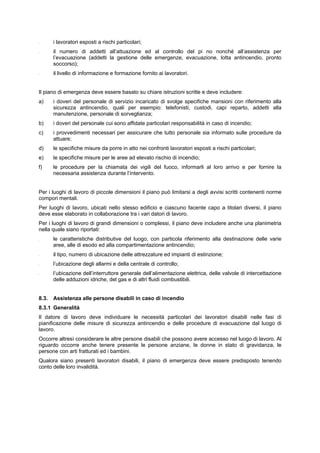 - i lavoratori esposti a rischi particolari;
- il numero di addetti all’attuazione ed al controllo del pi no nonché all’assistenza per
l’evacuazione (addetti la gestione delle emergenze, evacuazione, lotta antincendio, pronto
soccorso);
- il livello di informazione e formazione fornito ai lavoratori.
Il piano di emergenza deve essere basato su chiare istruzioni scritte e deve includere:
a) i doveri del personale di servizio incaricato di svolge specifiche mansioni con riferimento alla
sicurezza antincendio, quali per esempio: telefonisti, custodi, capi reparto, addetti alla
manutenzione, personale di sorveglianza;
b) i doveri del personale cui sono affidate particolari responsabilità in caso di incendio;
c) i provvedimenti necessari per assicurare che tutto personale sia informato sulle procedure da
attuare;
d) le specifiche misure da porre in atto nei confronti lavoratori esposti a rischi particolari;
e) le specifiche misure per le aree ad elevato rischio di incendio;
f) le procedure per la chiamata dei vigili del fuoco, informarli al loro arrivo e per fornire la
necessaria assistenza durante l’intervento.
Per i luoghi di lavoro di piccole dimensioni il piano può limitarsi a degli avvisi scritti contenenti norme
compori mentali.
Per luoghi di lavoro, ubicati nello stesso edificio e ciascuno facente capo a titolari diversi, il piano
deve esse elaborato in collaborazione tra i vari datori di lavoro.
Per i luoghi di lavoro di grandi dimensioni o complessi, il piano deve includere anche una planimetria
nella quale siano riportati:
- le caratteristiche distributive del luogo, con particola riferimento alla destinazione delle varie
aree, alle di esodo ed alla compartimentazione antincendio;
- il tipo, numero di ubicazione delle attrezzature ed impianti di estinzione;
- l’ubicazione degli allarmi e della centrale di controllo;
- l’ubicazione dell’interruttore generale dell’alimentazione elettrica, delle valvole di intercettazione
delle adduzioni idriche, del gas e di altri fluidi combustibili.
8.3. Assistenza alle persone disabili in caso di incendio
8.3.1 Generalità
Il datore di lavoro deve individuare le necessità particolari dei lavoratori disabili nelle fasi di
pianificazione delle misure di sicurezza antincendio e delle procedure di evacuazione dal luogo di
lavoro.
Occorre altresì considerare le altre persone disabili che possono avere accesso nel luogo di lavoro. Al
riguardo occorre anche tenere presente le persone anziane, le donne in stato di gravidanza, le
persone con arti fratturati ed i bambini.
Qualora siano presenti lavoratori disabili, il piano di emergenza deve essere predisposto tenendo
conto delle loro invalidità.
 