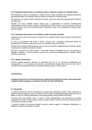 8.3.2. Assistenza alle persone che utilizzano sedie a rotelle ed a quelle con mobilità ridotta
Nel predisporre il piano di emergenza, il datore di lavoro deve prevedere una adeguata assistenza
alle persone disabili che utilizzano sedie a rotelle ed a quelle con mobilità limitata.
Gli ascensori non devono essere utilizzati per l’esodo, salvo che siano stati appositamente realizzati
per tale scopo.
Quando non sono installate idonee misure per il superamento di barriere architettoniche
eventualmente presenti oppure qualora il funzionamento di tali misure non sia assicurato anche in
caso di incendio, occorre che alcuni lavoratori, fisicamente idonei, siano addestrati al trasporto delle
persone disabili.
8.3.3. Assistenza alle persone con visibilità o udito menomato o limitato
Il datore di lavoro deve assicurare che i lavoratori con visibilità limitata, siano in grado di percorrere le
vie di uscita.
In caso di evacuazione del luogo di lavoro, occorre che i lavoratori, fisicamente idonei ed
appositamente incaricati, guidino le persone con visibilità menomata o limitata.
Durante tutto il periodo dell’emergenza occorre che un lavoratore, appositamente incaricato, assista
le persone con visibilità menomata o limitata.
Nel caso di persone con udito limitato o menomato esiste la possibilità che non sia percepito il
segnale di allarme. In tali circostanze occorre che una persona appositamente incaricata, allerti
l’individuo menomato.
8.3.4. Utilizzo di ascensori
Persone disabili possono utilizzare un ascensore solo se è un ascensore predisposto per
l’evacuazione o è un ascensore antincendio, ed inoltre tale impiego deve avvenire solo sotto il
controllo di personale pienamente a conoscenza delle procedure di evacuazione.
ALLEGATO IX
Contenuti minimi dei corsi di formazione per addetti alla prevenzione incendi, lotta antincendio
e gestione delle emergenze, in relazione al livello di rischio dell’attività
9.1. Generalità
I contenuti minimi dei corsi di formazione per addetti alla prevenzione incendi, lotta antincendio e
gestione delle emergenze in caso di incendio, devono essere correlati alla tipologia delle attività ed al
livello di rischio di incendio delle stesse, nonché agli specifici compiti affidati ai lavoratori.
Tenendo conto dei suddetti criteri, si riporta a titolo esemplificativo una elencazione di attività
inquadrabili nei livelli di rischio elevato, medio e basso nonché i contenuti minimi e le durate dei corsi
di formazione ad esse correlati.
I contenuti previsti nel presente allegato possono essere oggetto di adeguata integrazione in
relazione a specifiche situazioni di rischio.
 