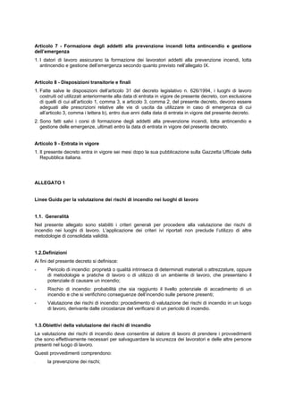 Articolo 7 - Formazione degli addetti alla prevenzione incendi lotta antincendio e gestione
dell’emergenza
1. I datori di lavoro assicurano la formazione dei lavoratori addetti alla prevenzione incendi, lotta
antincendio e gestione dell’emergenza secondo quanto previsto nell’allegato IX.
Articolo 8 - Disposizioni transitorie e finali
1. Fatte salve le disposizioni dell’articolo 31 del decreto legislativo n. 626/1994, i luoghi di lavoro
costruiti od utilizzati anteriormente alla data di entrata in vigore de presente decreto, con esclusione
di quelli di cui all’articolo 1, comma 3, e articolo 3, comma 2, del presente decreto, devono essere
adeguati alle prescrizioni relative alle vie di uscita da utilizzare in caso di emergenza di cui
all’articolo 3, comma i lettera b), entro due anni dalla data di entrata in vigore del presente decreto.
2. Sono fatti salvi i corsi di formazione degli addetti alla prevenzione incendi, lotta antincendio e
gestione delle emergenze, ultimati entro la data di entrata in vigore del presente decreto.
Articolo 9 - Entrata in vigore
1. Il presente decreto entra in vigore sei mesi dopo la sua pubblicazione sulla Gazzetta Ufficiale della
Repubblica italiana.
ALLEGATO 1
Linee Guida per la valutazione dei rischi di incendio nei luoghi di lavoro
1.1. Generalità
Nel presente allegato sono stabiliti i criteri generali per procedere alla valutazione dei rischi di
incendio nei luoghi di lavoro. L'applicazione dei criteri ivi riportati non preclude l’utilizzo di altre
metodologie di consolidata validità.
1.2.Definizioni
Ai fini del presente decreto si definisce:
- Pericolo di incendio: proprietà o qualità intrinseca di determinati materiali o attrezzature, oppure
di metodologie e pratiche di lavoro o di utilizzo di un ambiente di lavoro, che presentano il
potenziale di causare un incendio;
- Rischio di incendio: probabilità che sia raggiunto il livello potenziale di accadimento di un
incendio e che si verifichino conseguenze dell’incendio sulle persone presenti;
- Valutazione dei rischi di incendio: procedimento di valutazione dei rischi di incendio in un luogo
di lavoro, derivante dalle circostanze del verificarsi di un pericolo di incendio.
1.3.Obiettivi della valutazione dei rischi di incendio
La valutazione dei rischi di incendio deve consentire al datore di lavoro di prendere i provvedimenti
che sono effettivamente necessari per salvaguardare la sicurezza dei lavoratori e delle altre persone
presenti nel luogo di lavoro.
Questi provvedimenti comprendono:
- la prevenzione dei rischi;
 