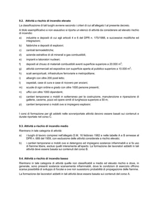 9.2. Attività a rischio di incendio elevato
La classificazione di tali luoghi avviene secondo i criteri di cui all’allegato I al presente decreto.
A titolo esemplificativo e non esaustivo si riporta un elenco di attività da considerare ad elevato rischio
di incendio:
a) industrie e depositi di cui agli articoli 4 e 6 del DPR n. 175/1988, e successive modifiche ed
integrazioni;
b) fabbriche e depositi di esplosivi;
c) centrali termoelettriche;
d) aziende estrattive di oli minerali e gas combustibili;
e) impianti e laboratori nucleari;
f) depositi al chiuso di materiali combustibili aventi superficie superiore a 20.000 m2
;
g) attività commerciali ed espositive con superficie aperta al pubblico superiore a 10.000 m2
;
h) scali aeroportuali, infrastrutture ferroviarie e metropolitane;
i) alberghi con oltre 200 posti letto;
l) ospedali, case di cura e case di ricovero per anziani;
m) scuole di ogni ordine e grado con oltre 1000 persone presenti;
n) uffici con oltre 1000 dipendenti;
o) cantieri temporanei o mobili in sotterraneo per la costruzione, manutenzione e riparazione di
gallerie, caverne, pozzi ed opere simili di lunghezza superiore a 50 m;
p) cantieri temporanei o mobili ove si impiegano esplosivi.
I corsi di formazione per gli addetti nelle sovrariportate attività devono essere basati sui contenuti e
durate riportate nel corso C.
9.3. Attività a rischio di incendio medio
Rientrano in tale categoria di attività:
a) i luoghi di lavoro compresi nell’allegato D.M. 16 febbraio 1982 e nelle tabelle A e B annesse al
DPR n. 689 del 1959, con esclusione delle attività considerate a rischio elevato;
b) i cantieri temporanei e mobili ove si detengono ed impiegano sostanze infiammabili e si fa uso
di fiamme libere, esclusi quelli interamente all’aperto. La formazione dei lavoratori addetti in tali
attività deve essere basata sui contenuti del corso B.
9.4. Attività a rischio di incendio basso
Rientrano in tale categoria di attività quelle non classificabili a medio ed elevato rischio e dove, in
generale, sono presenti sostanze scarsamente infiammabili, dove le condizioni di esercizio offrono
scarsa possibilità di sviluppo di focolai e ove non sussistono probabilità di propagazione delle fiamme.
La formazione dei lavoratori addetti in tali attività deve essere basata sui contenuti del corso A.
 