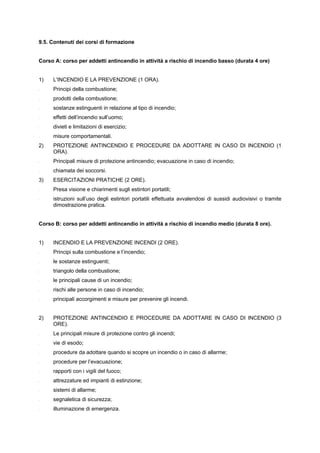 9.5. Contenuti dei corsi di formazione
Corso A: corso per addetti antincendio in attività a rischio di incendio basso (durata 4 ore)
1) L'INCENDIO E LA PREVENZIONE (1 ORA).
- Principi della combustione;
- prodotti della combustione;
- sostanze estinguenti in relazione al tipo di incendio;
- effetti dell’incendio sull’uomo;
- divieti e limitazioni di esercizio;
- misure comportamentali.
2) PROTEZIONE ANTINCENDIO E PROCEDURE DA ADOTTARE IN CASO DI INCENDIO (1
ORA).
- Principali misure di protezione antincendio; evacuazione in caso di incendio;
- chiamata dei soccorsi.
3) ESERCITAZIONI PRATICHE (2 ORE).
- Presa visione e chiarimenti sugli estintori portatili;
- istruzioni sull’uso degli estintori portatili effettuata avvalendosi di sussidi audiovisivi o tramite
dimostrazione pratica.
Corso B: corso per addetti antincendio in attività a rischio di incendio medio (durata 8 ore).
1) INCENDIO E LA PREVENZIONE INCENDI (2 ORE).
- Principi sulla combustione e l’incendio;
- le sostanze estinguenti;
- triangolo della combustione;
- le principali cause di un incendio;
- rischi alle persone in caso di incendio;
- principali accorgimenti e misure per prevenire gli incendi.
2) PROTEZIONE ANTINCENDIO E PROCEDURE DA ADOTTARE IN CASO DI INCENDIO (3
ORE).
- Le principali misure di protezione contro gli incendi;
- vie di esodo;
- procedure da adottare quando si scopre un incendio o in caso di allarme;
- procedure per l’evacuazione;
- rapporti con i vigili del fuoco;
- attrezzature ed impianti di estinzione;
- sistemi di allarme;
- segnaletica di sicurezza;
- illuminazione di emergenza.
 