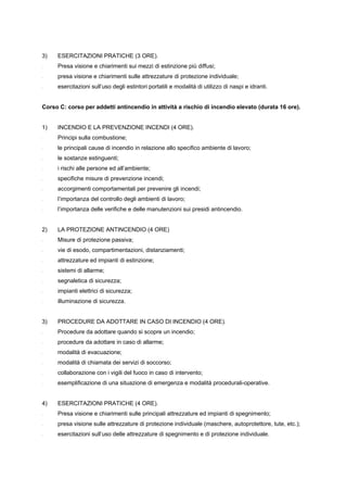 3) ESERCITAZIONI PRATICHE (3 ORE).
- Presa visione e chiarimenti sui mezzi di estinzione più diffusi;
- presa visione e chiarimenti sulle attrezzature di protezione individuale;
- esercitazioni sull’uso degli estintori portatili e modalità di utilizzo di naspi e idranti.
Corso C: corso per addetti antincendio in attività a rischio di incendio elevato (durata 16 ore).
1) INCENDIO E LA PREVENZIONE INCENDI (4 ORE).
- Principi sulla combustione;
- le principali cause di incendio in relazione allo specifico ambiente di lavoro;
- le sostanze estinguenti;
- i rischi alle persone ed all’ambiente;
- specifiche misure di prevenzione incendi;
- accorgimenti comportamentali per prevenire gli incendi;
- l’importanza del controllo degli ambienti di lavoro;
- l’importanza delle verifiche e delle manutenzioni sui presidi antincendio.
2) LA PROTEZIONE ANTINCENDIO (4 ORE)
- Misure di protezione passiva;
- vie di esodo, compartimentazioni, distanziamenti;
- attrezzature ed impianti di estinzione;
- sistemi di allarme;
- segnaletica di sicurezza;
- impianti elettrici di sicurezza;
- illuminazione di sicurezza.
3) PROCEDURE DA ADOTTARE IN CASO DI INCENDIO (4 ORE).
- Procedure da adottare quando si scopre un incendio;
- procedure da adottare in caso di allarme;
- modalità di evacuazione;
- modalità di chiamata dei servizi di soccorso;
- collaborazione con i vigili del fuoco in caso di intervento;
- esemplificazione di una situazione di emergenza e modalità procedurali-operative.
4) ESERCITAZIONI PRATICHE (4 ORE).
- Presa visione e chiarimenti sulle principali attrezzature ed impianti di spegnimento;
- presa visione sulle attrezzature di protezione individuale (maschere, autoprotettore, tute, etc.);
- esercitazioni sull’uso delle attrezzature di spegnimento e di protezione individuale.
 
