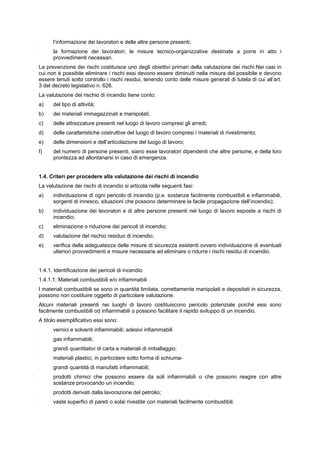 - l’informazione dei lavoratori e delle altre persone presenti;
- la formazione dei lavoratori; le misure tecnico-organizzative destinate a porre in atto i
provvedimenti necessari.
La prevenzione dei rischi costituisce uno degli obiettivi primari della valutazione dei rischi.Nei casi in
cui non è possibile eliminare i rischi essi devono essere diminuiti nella misura del possibile e devono
essere tenuti sotto controllo i rischi residui, tenendo conto delle misure generali di tutela di cui all’art.
3 del decreto legislativo n. 626.
La valutazione del rischio di incendio tiene conto:
a) del tipo di attività;
b) dei materiali immagazzinati e manipolati;
c) delle attrezzature presenti nel luogo di lavoro compresi gli arredi;
d) delle caratteristiche costruttive del luogo di lavoro compresi i materiali di rivestimento;
e) delle dimensioni e dell’articolazione del luogo di lavoro;
f) del numero di persone presenti, siano esse lavoratori dipendenti che altre persone, e della loro
prontezza ad allontanarsi in caso di emergenza.
1.4. Criteri per procedere alla valutazione dei rischi di incendio
La valutazione dei rischi di incendio si articola nelle seguenti fasi:
a) individuazione di ogni pericolo di incendio (p.e. sostanze facilmente combustibili e infiammabili,
sorgenti di innesco, situazioni che possono determinare la facile propagazione dell’incendio);
b) individuazione dei lavoratori e di altre persone presenti nel luogo di lavoro esposte a rischi di
incendio;
c) eliminazione o riduzione dei pericoli di incendio;
d) valutazione del rischio residuo di incendio;
e) verifica della adeguatezza delle misure di sicurezza esistenti ovvero individuazione di eventuali
ulteriori provvedimenti e misure necessarie ad eliminare o ridurre i rischi residui di incendio.
1.4.1. Identificazione dei pericoli di incendio
1.4.1.1. Materiali combustibili e/o infiammabili
I materiali combustibili se sono in quantità limitata, correttamente manipolati e depositati in sicurezza,
possono non costituire oggetto di particolare valutazione.
Alcuni materiali presenti nei luoghi di lavoro costituiscono pericolo potenziale poiché essi sono
facilmente combustibili od infiammabili o possono facilitare il rapido sviluppo di un incendio.
A titolo esemplificativo essi sono:
- vernici e solventi infiammabili; adesivi infiammabili
- gas infiammabili;
- grandi quantitativi di carta e materiali di imballaggio;
- materiali plastici, in particolare sotto forma di schiuma-
- grandi quantità di manufatti infiammabili;
- prodotti chimici che possono essere da soli infiammabili o che possono reagire con altre
sostanze provocando un incendio;
- prodotti derivati dalla lavorazione del petrolio;
- vaste superfici di pareti o solai rivestite con materiali facilmente combustibili.
 
