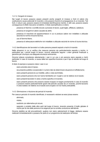 1.4.1.2. Sorgenti di innesco
Nei luoghi di lavoro possono essere presenti anche sorgenti di innesco e fonti di calore che
costituiscono cause potenziali di incendio o che possono favorire la propagazione di un incendio. Tali
fonti, in alcuni casi, possono essere di immediata identificazione mentre, in altri casi, possono essere
conseguenza di difetti meccanici od elettrici. A titolo esemplificativo si citano:
- presenza di fiamme o scintille dovute a processi di lavoro, quali taglio, affilatura, saldatura;
- presenza di sorgenti di calore causate da attriti;
- presenza di macchine ed apparecchiature in cui si produce calore non installate e utilizzate
secondo le norme di buona tecnica;
- uso di fiamme libere;
- presenza di attrezzature elettriche non installate e utilizzate secondo le norme di buona tecnica.
1.4.2. Identificazione dei lavoratori e di altre persone presenti esposti a rischi di incendio
Nelle situazioni in cui si verifica che nessuna persona sia particolarmente esposta a rischio, in
particolare per i piccoli luoghi di lavoro, occorre solamente seguire i criteri generali finalizzati a
garantire per chiunque una adeguata sicurezza antincendio.
Occorre tuttavia considerare attentamente i casi in cui una o più persone siano esposte a rischi
particolari in caso di incendio, a causa della loro specifica funzione o per il tipo di attività nel luogo di
lavoro.
A titolo di esempio si possono citare i casi in cui:
- siano previste aree di riposo;
- sia presente pubblico occasionale in numero tale da determinare situazione di affollamento;
- siano presenti persone la cui mobilità, udito o vista sia limitata;
- siano presenti persone che non hanno familiarità con i luoghi e con le relative vie di esodo;
- siano presenti lavoratori in aree a rischio specifico di incendio;
- siano presenti persone che possono essere incapaci di reagire prontamente in caso di incendio
o possono essere particolarmente ignare del pericolo causato da un incendio, poiché lavorano
in aree isolate e le relative vie di esodo sono lunghe e di non facile praticabilità.
1.4.3. Eliminazione o riduzione dei pericoli di incendio
Per ciascun pericolo di incendio identificato, è necessario valutare se esso possa essere:
- eliminato;
- ridotto;
- sostituito con alternative più sicure;
- separato o protetto dalle altre parti del luogo di lavoro, tenendo presente il livello globale di
rischio per la vita delle persone e le esigenze per la corretta conduzione dell’attività.
Occorre stabilire se tali provvedimenti, qualora non siano adempimenti di legge, debbano essere
realizzati immediatamente o possano far parte di un programma da realizzare nel tempo.
 