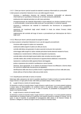 1.4.3.1. Criteri per ridurre i pericoli causati da materiali e sostanze infiammabili e/o combustibili
I criteri possono comportare l’adozione di una o più delle seguenti misure:
- rimozione o significativa riduzione dei materiali facilmente combustibili ed altamente
infiammabili ad un quantitativo richiesto per la normale conduzione dell’attività;
- sostituzione dei materiali pericolosi con altri meno pericolosi;
- immagazzinamento dei materiali infiammabili in locali realizzati con strutture resistenti al fuoco,
e, dove praticabile, conservazione della scorta per l’uso giornaliero in contenitori appositi;
- rimozione o sostituzione dei materiali di rivestimento che favoriscono la propagazione
dell’incendio;
- riparazione dei rivestimenti degli arredi imbottiti in modo da evitare l’innesco diretto
dell’imbottitura;
- miglioramento del controllo del luogo di lavoro e provvedimenti per l’eliminazione dei rifiuti e
degli scarti.
1.4.3.2. Misure per ridurre i pericoli causati da sorgenti di calore
Le misure possono comportare l’adozione di uno o più dei seguenti provvedimenti:
- rimozione delle sorgenti di calore non necessarie;
- sostituzione delle sorgenti di calore con altre più sicure;
- controllo dell’utilizzo dei generatori di calore secondo le istruzioni dei costruttori;
- schermaggio delle sorgenti di calore valutate pericolose tramite elementi resistenti al fuoco;
- installazione e mantenimento in efficienza dei dispositivi di protezione;
- controllo della conformità degli impianti elettrici alle normative tecniche vigenti;
- controllo relativo alla corretta manutenzione di apparecchiature elettriche e meccaniche;
- riparazione o sostituzione delle apparecchiature danneggiate;
- pulizia e riparazione dei condotti di ventilazione e canne fumarie;
- adozione, dove appropriato, di un sistema di permessi di lavoro da effettuarsi a fiamma libera
nei confronti di addetti alla manutenzione ed appaltatori;
- identificazione delle aree dove è proibito fumare e regolamentazione sul fumo nelle altre aree;
- divieto dell’uso di fiamme libere nelle aree ad alto rischio.
1.4.4. Classificazione del livello di rischio di incendio
Sulla base della valutazione dei rischi è possibile classificare il livello di rischio di incendio dell’intero
luogo di lavoro o di ogni parte di esso: tale livello può essere basso, medio o elevato.
A) Luoghi di lavoro a rischio di incendio basso:
Si intendono a rischio di incendio basso i luoghi di lavoro o parte di essi, in cui sono presenti sostanze
a basso tasso di infiammabilità e le condizioni locali e di esercizio offrono scarse possibilità di
sviluppo di principi di incendio ed in cui, in caso di incendio, la probabilità di propagazione dello
stesso è da ritenersi limitata.
B) Luoghi di lavoro a rischio di incendio medio:
Si intendono a rischio di incendio medio i luoghi di lavoro o parte di essi, in cui sono presenti sostanze
infiammabili e/o condizioni locali e/o di esercizio che possono favorire lo sviluppo di incendi, ma nei
quali, in caso di incendio, la probabilità di propagazione dello stesso è da ritenersi limitata. Si
riportano in allegato IX, esempi di luoghi di lavoro a rischio di incendio medio.
 