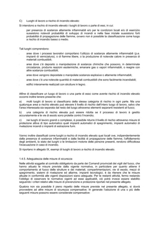 C) Luoghi di lavoro a rischio di incendio elevato:
Si intendono a rischio di incendio elevato i luoghi di lavoro o parte di essi, in cui:
- per presenza di sostanze altamente infiammabili e/o per le condizioni locali e/o di esercizio
sussistono notevoli probabilità di sviluppo di incendi e nella fase iniziale sussistono forti
probabilità di propagazione delle fiamme, ovvero non è possibile la classificazione come luogo
a rischio di incendio basso o medio.
Tali luoghi comprendono:
- aree dove i processi lavorativi comportano l’utilizzo di sostanze altamente infiammabili (p.e.
impianti di verniciatura), o di fiamme libere, o la produzione di notevole calore in presenza di
materiali combustibili;
- aree dove c’è deposito o manipolazione di sostanze chimiche che possono, in determinate
circostanze, produrre reazioni esotermiche, emanare gas o vapori infiammabili, o reagire con
altre sostanze combustibili;
- aree dove vengono depositate o manipolate sostanze esplosive o altamente infiammabili;
- aree dove c’è una notevole quantità di materiali combustibili che sono facilmente incendiabili;
- edifici interamente realizzati con strutture in legno.
Alfine di classificare un luogo di lavoro o una parte di esso come avente rischio di incendio elevato
occorre inoltre tenere presente che:
a) molti luoghi di lavoro si classificano della stessa categoria di rischio in ogni parte. Ma una
qualunque area a rischio elevato può elevare il livello di rischio dell’intero luogo di lavoro, salvo che
l’area interessata sia separata dal resto del luogo attraverso elementi separanti resistenti al fuoco;
b) una categoria di rischio elevata può essere ridotta se il processo di lavoro è gestito
accuratamente e le vie di esodo sono protette contro l’incendio;
c) nei luoghi di lavoro grandi o complessi, è possibile ridurre il livello di rischio attraverso misure di
protezione attiva di tipo automatico quali impianti automatici di spegnimento, impianti automatici di
rivelazione incendi o impianti di estrazione fumi.
Vanno inoltre classificati come luoghi a rischio di incendio elevato quei locali ove, indipendentemente
dalla presenza di sostanze infiammabili e dalla facilità di propagazione delle fiamme, l’affollamento
degli ambienti, lo stato dei luoghi o le limitazioni motorie delle persone presenti, rendono difficoltosa
l’evacuazione in caso di incendio.
Si riportano in allegato IX, esempi di luoghi di lavoro a rischio di incendio elevato.
1.4.5. Adeguatezza delle misure di sicurezza
Nelle attività soggette al controllo obbligatorio da parte dei Comandi provinciali dei vigili del fuoco, che
hanno attuato le misure previste dalla vigente normativa, in particolare per quanto attiene il
comportamento al fuoco delle strutture e dei materiali, compartimentazioni, vie di esodo, mezzi di
spegnimento, sistemi di rivelazione ed allarme, impianti tecnologici, è da ritenere che le misure
attuate in conformità alle vigenti disposizioni siano adeguate. Per le restanti attività, fermo restando
l’obbligo di osservare le normative vigenti ad esse applicabili, ciò potrà invece essere stabilito
seguendo i criteri relativi alle misure di prevenzione e protezione riportati nel presente allegato.
Qualora non sia possibile il pieno rispetto delle misure previste nel presente allegato, si dovrà
provvedere ad altre misure di sicurezza compensative. In generale l’adozione di una o più delle
seguenti misure possono essere considerate compensative:
 