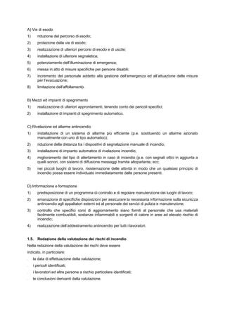 A) Vie di esodo
1) riduzione del percorso di esodo;
2) protezione delle vie di esodo;
3) realizzazione di ulteriori percorsi di esodo e di uscite;
4) installazione di ulteriore segnaletica;
5) potenziamento dell’illuminazione di emergenza;
6) messa in atto di misure specifiche per persone disabili;
7) incremento del personale addetto alla gestione dell’emergenza ed all’attuazione delle misure
per l’evacuazione;
8) limitazione dell’affollamento.
B) Mezzi ed impianti di spegnimento
1) realizzazione di ulteriori approntamenti, tenendo conto dei pericoli specifici;
2) installazione di impianti di spegnimento automatico.
C) Rivelazione ed allarme antincendio
1) installazione di un sistema di allarme più efficiente (p.e. sostituendo un allarme azionato
manualmente con uno di tipo automatico);
2) riduzione della distanza tra i dispositivi di segnalazione manuale di incendio;
3) installazione di impianto automatico di rivelazione incendio;
4) miglioramento del tipo di allertamento in caso di incendio (p.e. con segnali ottici in aggiunta a
quelli sonori, con sistemi di diffusione messaggi tramite altoparlante, ecc;
5) nei piccoli luoghi di lavoro, risistemazione delle attività in modo che un qualsiasi principio di
incendio possa essere individuato immediatamente dalle persone presenti.
D) Informazione e formazione
1) predisposizione di un programma di controllo e di regolare manutenzione dei luoghi di lavoro;
2) emanazione di specifiche disposizioni per assicurare la necessaria informazione sulla sicurezza
antincendio agli appaltatori esterni ed al personale dei servizi di pulizia e manutenzione;
3) controllo che specifici corsi di aggiornamento siano forniti al personale che usa materiali
facilmente combustibili, sostanze infiammabili o sorgenti di calore in aree ad elevato rischio di
incendio;
4) realizzazione dell’addestramento antincendio per tutti i lavoratori.
1.5. Redazione della valutazione dei rischi di incendio
Nella redazione della valutazione dei rischi deve essere
indicato, in particolare:
- la data di effettuazione della valutazione;
- i pericoli identificati;
- i lavoratori ed altre persone a rischio particolare identificati;
- le conclusioni derivanti dalla valutazione.
 