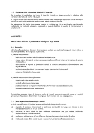 1.6. Revisione della valutazione dei rischi di incendio
La procedura di valutazione dei rischi di incendio richiede un aggiornamento in relazione alla
variazione dei fattori di rischio individuati.
lì luogo di lavoro deve essere tenuto continuamente sotto controllo per assicurare che le misure di
sicurezza antincendio esistenti e la valutazione del rischio siano affidabili.
La valutazione del rischio deve essere oggetto di revisione se c’è un significativo cambiamento
nell’attività, nei materiali utilizzati o depositati, o quando l’edificio è oggetto di ristrutturazioni o
ampliamenti.
ALLEGATO II
Misure intese a ridurre la probabilità di insorgenza degli incendi
2.1. Generalità
All’esito della valutazione dei rischi devono essere adottate una o più tra le seguenti misure intese a
ridurre la probabilità di insorgenza degli incendi.
A) Misure di tipo tecnico:
- realizzazione di impianti elettrici realizzati a regola d’arte;
- messa a terra di impianti, strutture e masse metalliche, al fine di evitare la formazione di cariche
elettrostatiche;
- realizzazione di impianti di protezione contro le scariche atmosferiche conformemente alle
regole dell’arte;
- ventilazione degli ambienti in presenza di vapori, gas o polveri infiammabili;
- adozione di dispositivi di sicurezza.
B) Misure di tipo organizzativo-gestionale:
- rispetto dell’ordine e della pulizia;
- controlli sulle misure di sicurezza;
- predisposizione di un regolamento interno sulle misure di sicurezza da osservare;
- informazione e formazione dei lavoratori.
Per adottare adeguate misure di sicurezza contro gli incendi, occorre conoscere le cause ed i pericoli
più comuni che possono determinare l’insorgenza di un incendio e la sua propagazione.
2.2. Cause e pericoli di incendio più comuni
A titolo esemplificativo si riportano le cause ed i pericoli di incendio più comuni:
a) deposito di sostanze infiammabili o facilmente combustibili in luogo non idoneo o loro
manipolazione senza le dovute cautele;
b) accumulo di rifiuti, carta od altro materiale combustibile che può essere incendiato
accidentalmente o deliberatamente;
c) negligenza relativamente all’uso di fiamme libere e di apparecchi generatori di calore;
d) inadeguata pulizia delle aree di lavoro e scarsa manutenzione delle apparecchiature;
 