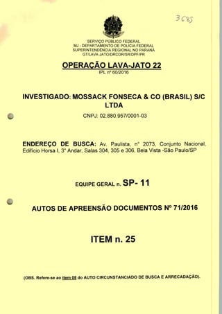 SERVIÇO PÚBLICO FEDERAL
MJ - DEPARTAMENTO DE POLÍCIA FEDERAL
SUPERINTENDÊNCIA REGIONAL NO PARANÁ
GT/LAVA JATO/DRCOR/SR/DPF/PR
OPERAÇÃO LAVA-JATO 22
IPLn0 60/2016
INVESTIGADO: MOSSACK FONSECA & CO (BRASIL) S/C
LTDA
CNPJ: 02.880.957/0001-03
ENDEREÇO DE BUSCA: Av. Paulista, n° 2073, Conjunto Nacional,
Edifício Horsa I, 3" Andar, Salas 304, 305 e 306, Bela Vista -São Paulo/SP
EQUIPE GERAL n. SP- 11
AUTOS DE APREENSÃO DOCUMENTOS N° 71/2016
ITEM n. 25
(OBS. Refere-se ao item 08 do AUTO CIRCUNSTANCIADO DE BUSCA E ARRECADAÇÃO).
 