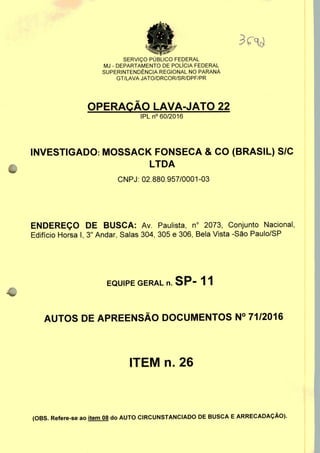 SERVIÇO PUBLICO FEDERAL
MJ - DEPARTAMENTO DE POLÍCIA FEDERAL
SUPERINTENDÊNCIA REGIONAL NO PARANÁ
GT/LAVA JATO/DRCOR/SR/DPF/PR
OPERAÇÃO LAVA-JATO 22
IPLn0 60/2016
INVESTIGADO: MOSSACK FONSECA & CO (BRASIL) S/C
LTDA
CNPJ: 02.880.957/0001-03
ENDEREÇO DE BUSCA: Av. Paulista, n° 2073, Conjunto Nacional,
Edifício Horsa I, 3" Andar, Salas 304, 305 e 306, Bela Vista -São Paulo/SP
EQUIPE GERAL n. SP- 11
AUTOS DE APREENSÃO DOCUMENTOS N° 71/2016
ITEM n. 26
(OBS. Refere-se ao item 08 do AUTO CIRCUNSTANCIADO DE BUSCA E ARRECADAÇÃO).
 