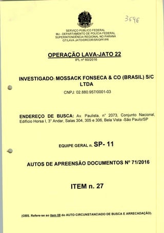 SERVIÇO PÚBLICO FEDERAL
MJ - DEPARTAMENTO DE POLÍCIA FEDERAL
SUPERINTENDÊNCIA REGIONAL NO PARANÁ
GT/LAVA JATO/DRCOR/SR/DPF/PR
OPERAÇÃO LAVA-JATO 22
IPLn0 60/2016
INVESTIGADO: MOSSACK FONSECA & CO (BRASIL) S/C
LTDA
CNPJ: 02.880.957/0001-03
ENDEREÇO DE BUSCA: Av. Paulista, n° 2073, Conjunto Nacional,
Edifício Horsa I, 3" Andar, Salas 304, 305 e 306, Bela Vista -São Paulo/SP
EQUIPE GERAL n. SP" 11
AUTOS DE APREENSÃO DOCUMENTOS N° 71/2016
ITEM n. 27
(OBS. Refere-se ao item 08 do AUTO CIRCUNSTANCIADO DE BUSCA E ARRECADAÇÃO).
 