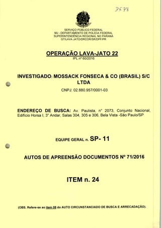 SERVIÇO PUBLICO FEDERAL
MJ - DEPARTAMENTO DE POLÍCIA FEDERAL
SUPERINTENDÊNCIA REGIONAL NO PARANÁ
GT/LAVA JATO/DRCOR/SR/DPF/PR
OPERAÇÃO LAVA-JATO 22
IPLn0 60/2016
INVESTIGADO: MOSSACK FONSECA & CO (BRASIL) S/C
LTDA
CNPJ: 02.880.957/0001-03
ENDEREÇO DE BUSCA: Av. Paulista, n° 2073, Conjunto Nacional,
Edifício Horsa I, 3" Andar, Salas 304, 305 e 306, Bela Vista -São Paulo/SP
EQUIPE GERAL n. SP" 1 1
AUTOS DE APREENSÃO DOCUMENTOS N° 71/2016
ITEM n. 24
(OBS. Refere-se ao item 08 do AUTO CIRCUNSTANCIADO DE BUSCA E ARRECADAÇÃO).
 