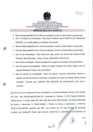 SERVIÇO PUBLICO FEDERAL
MJ - DEPARTAMENTO DE POLÍCIA FEDERAL
SUPERINTENDÊNCIA REGIONAL NO PARANÁ
DELEGACIA REGIONAL DE COMBATE AO CRIME ORGANIZADO
GT/LAVA JATO/DRCOR/SR/DPF/PR
OPERAÇÃO LAVA JATO 22
> Documentação parcial do item 09 da arrecadação, exceto os relacionados na apreensão;
> Item 13 integral da arrecadação: "Documento contendo tótulo TARJETA DE CONEXION
SEGURA', com cartão plástico e anotações manuscritas;
> Documentação parcial do item 18 da arrecadação, exceto os relacionados na apreensão;
> Documentação parcial do item 19 da arrecadação, exceto os relacionados na apreensão;
> Item 25 da arrecadação: "Três cartões de visita, sendo: da Câmara de Comércio Brasil
Panamá / Maria Mercedes; Hong Ji Group; e Manzanillo Internacional";
> Item 28 da arrecadação: "Resma de papel com margem em vermelho, não preenchidos.";
> Item 29 parcial da arrecadação: "Resma de papel impresso com marca d'água azul, da
empresa Mossack Fonseca, não preenchidos".
> Item 35 parcial da arrecadação: "Caixa de arquivo contendo documentos relativos a
cadastro de clientes diversos, localizado no gaveteiro da mesa de Rodrigo Andres Cuesta
Hernadez". Incluindo dois TOKENS RSA SECURID, de predominante cinza, azul e
vermelho.
Os itens do auto de apreensão foram arrecadados na empresa Mossack Fonseca & Co (Brasil)
S/C Ltda. - ME, CNPJ02.880.957/0001 -03, localizada Av. Paulista, n° 2073, Conjunto Nacional,
Edifício Horsa I, 3" Andar, Salas 304, 305 e 306, Bela Vista -São Paulo/SP, por força do Mandado
de Busca e Apreensão n° 700001495983 - Pedido de Busca e Apreensão n. 5061744-
83.2015,4.04.7000/PR expedido pelo MM. Juiz Federal da 13a Vara Fedetapda Subseção
Judiciária de Curitiba/PR. Nada mais havendo, determinou a autoridadé^encerramento do
70/71
 