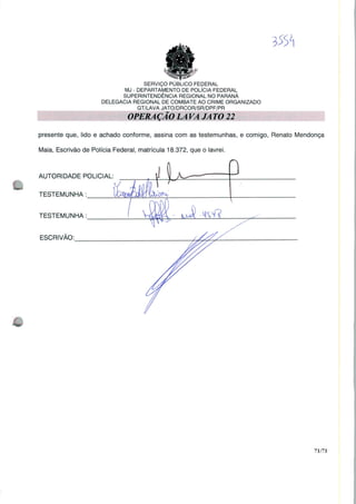 SERVIÇO PUBLICO FEDERAL
MJ - DEPARTAMENTO DE POLÍCIA FEDERAL
SUPERINTENDÊNCIA REGIONAL NO PARANÁ
DELEGACIA REGIONAL DE COMBATE AO CRIME ORGANIZADO
GT/LAVA JATO/DRCOR/SR/DPF/PR
presente que, lido e achado conforme, assina com as testemunhas, e comigo, Renato Mendonça
Maia, Escrivão de Polícia Federal, matrícula 18.372, que o lavrei.
AUTORIDADE POLICIAL;
TESTEMUNHA:
TESTEMUNHA :
ESCRIVÃO:
71/71
 