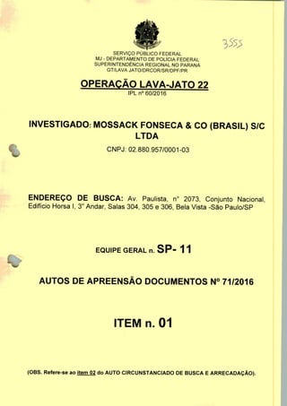 SERVIÇO PUBLICO FEDERAL
MJ - DEPARTAMENTO DE POLÍCIA FEDERAL
SUPERINTENDÊNCIA REGIONAL NO PARANÁ
GT/LAVA JATO/DRCOR/SR/DPF/PR
OPERAÇÃO LAVA-JATO 22
IPLn0 60/2016
INVESTIGADO: MOSSACK FONSECA & CO (BRASIL) S/C
LTDA
CNPJ: 02.880.957/0001-03
ENDEREÇO DE BUSCA: Av. Paulista, n° 2073, Conjunto Nacional,
Edifício Horsa I, 3" Andar, Salas 304, 305 e 306, Bela Vista -São Paulo/SP
EQUIPE GERAL n. SP- 11
AUTOS DE APREENSÃO DOCUMENTOS N° 71/2016
ITEM n. 01
(OBS. Refere-se ao item 02 do AUTO CIRCUNSTANCIADO DE BUSCA E ARRECADAÇÃO).
 