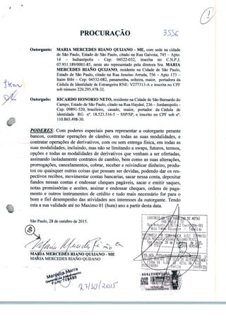 PROCURAÇÃO
Outorgante: MARIA MERCEDES RIANO QUIJANO - ME, com sede na cidade
de São Paulo, Estado de São Paulo, citado na Rua Gaivota, 745 - Apto.
14 - Indianópolis - Cep: 04522-032, inscrita no C.N.P.J.
07.931.189/0001-85, neste ato representado pela diretora Sra. MARIA
MERCEDES RIANO QUIJANO, residente na Cidade de São Paulo,
Estado de São Paulo, citado na Rua Jesuino Arruda, 756 - Apto 173 -
Itaim Bibi - Cep: 04532-082, panamenha, solteira, maior, portadora da
Cédula de Identidade de Estrangeira RNE: V277313-A e inscrita no CPF
sob número 220.295.478-32.
Outorgado: RICARDO HONORIO NETO, residente na Cidade de São Bernardo do
Campo, Estado de São Paulo, citado na Rua Haydeé, 236 - Jordanopolis -
Cep: 09891-520, brasileiro, casado, maior, portador da Cédula de
identidade RG n°. 18.523.516-5 - SSP/SP, e inscrito no CPF sob n°.
110.865.498-30.
PODERES: Com poderes especiais para representar a outorgante perante
bancos, contratar operações de câmbio, em todas as suas modalidades, e
contratar operações de derivativos, com ou sem entrega física, em todas as
suas modalidades, incluindo, mas não se limitando a swaps, futuros, termos,
opções e todas as modalidades de derivativos que venham a ser ofertadas,
assinando isoladamente contratos de cambio, bem como as suas alterações,
prorrogações, cancelamentos, cobrar, receber e reivindicar dinheiro, produ
tos ou quaisquer outras coisas que possam ser devidas, podendo dar os res
pectivos recibos, movimentar contas bancarias, sacar nessa conta, depositar
fundos nessas contas e endossar cheques pagáveis, sacar e emitir saques,
notas promissórias e aceites, assinar e endossar cheques, ordens de paga
mento e outros instrumentos de crédito e tudo mais necessário for para o
bom e fiel desempenho das atividades aos interesses da outorgante. Tendo
esta a sua validade até no Máximo 01 (hum) ano a partir desta data.
São Paulo, 28 de outubro de 2015.
MAjÉÚA MERCEDES RIANO QUIJANO - ME
UA MERCEDES RIANO QUIJANO
 