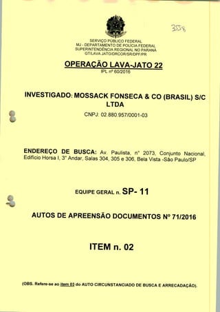 l
SERVIÇO PÚBLICO FEDERAL
MJ - DEPARTAMENTO DE POLÍCIA FEDERAL
SUPERINTENDÊNCIA REGIONAL NO PARANÁ
GT/LAVA JATO/DRCOR/SR/DPF/PR
OPERAÇÃO LAVA-JATO 22
IPLn0 60/2016
INVESTIGADO: MOSSACK FONSECA & CO (BRASIL) S/C
LTDA
CNPJ: 02.880.957/0001-03
ENDEREÇO DE BUSCA: Av. Paulista, n° 2073, Conjunto Nacional
Edifício Horsa I, 3" Andar, Salas 304, 305 e 306, Bela Vista -São Paulo/SP
EQUIPE GERAL n. SP- 11
AUTOS DE APREENSÃO DOCUMENTOS N° 71/2016
ITEM n. 02
(OBS. Refere-se ao item 03 do AUTO CIRCUNSTANCIADO DE BUSCA E ARRECADAÇÃO).
 