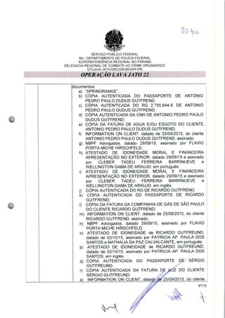 35 V
SERVIÇO PUBLICO FEDERAL
MJ - DEPARTAMENTO DE POLÍCIA FEDERAL
SUPERINTENDÊNCIA REGIONAL NO PARANÁ
DELEGACIA REGIONAL DE COMBATE AO CRIME ORGANIZADO
GT/LAVA JATO/DRCOR/SR/DPF/PR
OPERA ÇÃO LÁ VA JA TO 22
documentos:
a) "SPRINGRANGE";
b) CÓPIA AUTENTICADA DO PASSAPORTE DE ANTÔNIO
PEDRO PAULO DUDUS GUTFREND;
c) CÓPIA AUTENTICADA DO RG 2.755.644-X DE ANTÔNIO
PEDRO PAULO DUDUS GUTFREND;
d) CÓPIA AUTENTICADA DA CNH DE ANTÔNIO PEDRO PAULO
DUDUS GUTFREND;
e) CÓPIA DA FATURA DE ÁGUA E/OU ESGOTO DO CLIENTE
ANTÔNIO PEDRO PAULO DUDUS GUTFREND;
f) INFORMATION ON CLIENT, datado de 25/09/2015, do cliente
ANTÔNIO PEDRO PAULO DUDUS GUTFREND, assinado;
g) NBPF Advogados, datado 29/09/15, assinado por FLAVIO
PORTA MICHE HIRSCHFELD;
h) ATESTADO DE IDONEIDADE MORAL E FINANCEIRA
APRESENTAÇÃO NO EXTERIOR, datado 29/09/15 e assinado
por CLEBER TADEU FERREIRA BARRINUEVE e
WELLINGTON GAMA DE ARAÚJO, em português;
i) ATESTADO DE IDONEIDADE MORAL E FINANCEIRA
APRESENTAÇÃO NO EXTERIOR, datado 29/09/15 e assinado
por CLEBER TADEU FERREIRA BARRINUEVE e
WELLINGTON GAMA DE ARAÚJO, em inglês;
j) CÓPIA AUTENTICADA DO RG DE RICARDO GUTFREND;
k) CÓPIA AUTENTICADA DO PASSAPORTE DE RICARDO
GUTFREND;
I) CÓPIA DA FATURA DA COMPANHIA DE GÁS DE SÃO PAULO
DO CLIENTE RICARDO GUTFREND;
m) INFORMATION ON CLIENT, datado de 25/09/2015, do cliente
RICARDO GUTFREND, assinado;
n) NBPF Advogados, datado 29/09/15, assinado por FLAVIO
PORTA MICHE HIRSCHFELD;
o) ATESTADO DE IDONEIDADE de RICARDO GUTFREUND,
datado de 02/10/15, assinado por PATRÍCIA AP. PAULA DOS
SANTOS e NATHALIA DA PAZ CALVALCANTE, em português;
p) ATESTADO DE IDONEIDADE de RICARDO GUTFREUND,
datado de 02/10/15, assinado por PATRÍCIA AP. PAULA DOS
SANTOS, em inglês;
q) CÓPIA AUTENTICADA DO PASSAPORTE DE SÉRGIO
GUTFREUND;
r) CÓPIA AUTENTICADA DA FATURA DE MÍZ DO CLIENTE
SÉRGIO GUTFREUND; /dp
s) INFORMATION ON CLIENT, dataçtcr^25/09/2015, do cliente
57/71

 