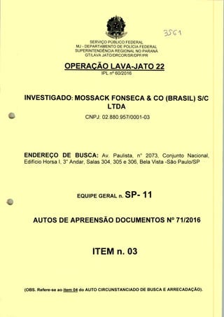 SERVIÇO PUBLICO FEDERAL
MJ - DEPARTAMENTO DE POLÍCIA FEDERAL
SUPERINTENDÊNCIA REGIONAL NO PARANÁ
GT/LAVA JATO/DRCOR/SR/DPF/PR
OPERAÇÃO LAVA-JATO 22
IPLn0 60/2016
INVESTIGADO: MOSSACK FONSECA & CO (BRASIL) S/C
LTDA
CNPJ: 02.880.957/0001-03
ENDEREÇO DE BUSCA: Av. Paulista, n° 2073, Conjunto Nacional,
Edifício Horsa I, 3" Andar, Salas 304, 305 e 306, Bela Vista -São Paulo/SP
EQUIPE GERAL n. SP- 1 1
AUTOS DE APREENSÃO DOCUMENTOS N° 71/2016
ITEM n. 03
(OBS. Refere-se ao item 04 do AUTO CIRCUNSTANCIADO DE BUSCA E ARRECADAÇÃO).
 