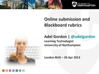 Online submission and
Blackboard rubrics
Adel Gordon | @adelgordon
Learning Technologist
University of Northampton
London BUG – 26 Apr 2013
 