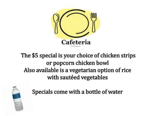 The $5 special is your choice of chicken strips
or popcorn chicken bowl
Also available is a vegetarian option of rice
with sautéed vegetables
Specials come with a bottle of water
 
