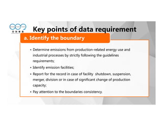 • Determine emissions from production-related energy use and
industrial processes by strictly following the guidelines
requirements;
• Identify emission facilities;
• Report for the record in case of facility shutdown, suspension,
merger, division or in case of significant change of production
capacity;
• Pay attention to the boundaries consistency.
a. Identify the boundary
Key points of data requirement
 