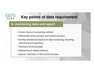 31
• Correct choice of accounting method;
• Differentiate direct emission and indirect emission;
• Develop detailed procedures for data monitoring, recording,
maintaining and reporting;
• Treatment of missing data;
• Maintaining of related evidence;
• Internal verification of the monitoring data.
b. monitoring data and report
Key points of data requirement
 