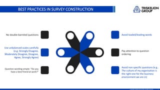 BEST PRACTICES IN SURVEY CONSTRUCTION
8Copyright TriskelionGroup 2016. All rights reserved.
Avoid loaded/leading words
Pay attention to question
ordering
Avoid non-specific questions (e.g..
The culture of my organisation is
the right one for the business
environment we are in)
No double-barreled questions
Use unbalanced scales carefully
(e.g. Strongly Disagree,
Moderately Disagree, Disagree,
Agree, Strongly Agree)
Question wording simple: Do you
have a best friend at work?
 