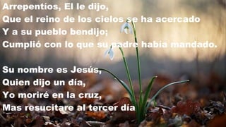 Arrepentíos, El le dijo,
Que el reino de los cielos se ha acercado
Y a su pueblo bendijo;
Cumplió con lo que su padre había mandado.

Su nombre es Jesús,
Quien dijo un día,
Yo moriré en la cruz,
Mas resucitare al tercer día
 