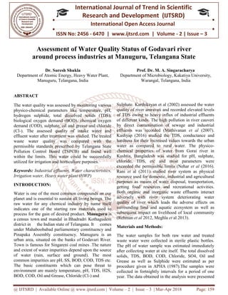 @ IJTSRD | Available Online @ www.ijtsrd.com
ISSN No: 2456
International
Research
Assessment of Water Quality Status of Godavari river
around process industries at Manuguru, Telangana State
Dr. Suresh Shukla
Department of Atomic Energy, Heavy Water Plant,
Manuguru, Telangana, India
ABSTRACT
The water quality was assessed by monitoring various
physico-chemical parameters like temperature, pH,
hydrogen sulphide, total dissolved solids (TDS),
biological oxygen demand (BOD), chemical oxygen
demand (COD), sulphate, oil and grease and chloride
(Cl-). The assessed quality of intake water and
effluent water after treatment was studied. The treated
waste water quality was compared with the
permissible standards prescribed by Telangana State
Pollution Control Board (TSPCB) and found well
within the limits. This water could be successfully
utilized for irrigation and horticulture purposes.
Keywords: Industrial effluents, Water characteristics,
Irrigation water, Heavy water plant (HWP)
INTRODUCTION:
Water is one of the most common compounds on our
planet and is essential to sustain all living beings. The
raw water for any chemical industry by name itself
indicates one of the starting raw materials used to
process for the gain of desired product.
a census town and mandal in Bhadradri Kothagudem
district in the Indian state of Telangana.
under Mahaboobabad parliamentary constituency and
Pinapaka Assembly constituency. Manuguru is an
urban area, situated on the banks of Godavari River.
Town is famous for Singareni coal mines .The nature
and extent of water impurities depend upon the source
of water (rain, surface and ground). The most
common impurities are pH, SS, BOD, COD, TDS etc.
The basic constituents which can pose threat to
environment are mainly temperature, pH, TDS, H2S,
BOD, COD, Oil and Grease, Chloride (Cl
@ IJTSRD | Available Online @ www.ijtsrd.com | Volume – 2 | Issue – 3 | Mar-Apr 2018
ISSN No: 2456 - 6470 | www.ijtsrd.com | Volume
International Journal of Trend in Scientific
Research and Development (IJTSRD)
International Open Access Journal
Assessment of Water Quality Status of Godavari river
around process industries at Manuguru, Telangana State
Heavy Water Plant,
Manuguru, Telangana, India
Prof. Dr. M. A. Singaracharya
Department of Microbiology, Kakatiya University,
Warangal, Telangana, India
The water quality was assessed by monitoring various
chemical parameters like temperature, pH,
hydrogen sulphide, total dissolved solids (TDS),
biological oxygen demand (BOD), chemical oxygen
demand (COD), sulphate, oil and grease and chloride
). The assessed quality of intake water and
effluent water after treatment was studied. The treated
te water quality was compared with the
permissible standards prescribed by Telangana State
Pollution Control Board (TSPCB) and found well
within the limits. This water could be successfully
utilized for irrigation and horticulture purposes.
trial effluents, Water characteristics,
Irrigation water, Heavy water plant (HWP)
Water is one of the most common compounds on our
planet and is essential to sustain all living beings. The
raw water for any chemical industry by name itself
indicates one of the starting raw materials used to
process for the gain of desired product. Manuguru is
Bhadradri Kothagudem
Telangana. It comes
under Mahaboobabad parliamentary constituency and
Pinapaka Assembly constituency. Manuguru is an
Godavari River.
Town is famous for Singareni coal mines .The nature
and extent of water impurities depend upon the source
of water (rain, surface and ground). The most
on impurities are pH, SS, BOD, COD, TDS etc.
The basic constituents which can pose threat to
environment are mainly temperature, pH, TDS, H2S,
BOD, COD, Oil and Grease, Chloride (Cl-) and
Sulphate. Karthikeyan et al (2002) assessed the water
quality of river amravati and recorded elevated levels
of TDS owing to heavy influx of industrial effluents
of different kinds. The high pollution in river cauveri
by direct contamination of sewage and industrial
effluents was recorded (Mathivanan
Kashyap (2016) studied the TDS, conductance and
hardness for their increased values towards the urban
water as compared to rural water. The physico
chemical properties of water from Gorai river in
Kushtia, Bangladesh was studied for pH, sulphate,
chloride, TDS, etc and most parameters were
exceeded the permissible limits (Nehar
Rani et al (2011) studied river system as physical
resource used for domestic, industrial and agricultural
purposes as means of water disposal, transportation,
getting food resources and recreational activities.
Both organic and inorganic waste effluents interact
adversely with river system deteriorating water
quality of river which leads the adverse effects on
surrounding land and aquatic ecosystem as well as
subsequent impact on livelihood of local community
(Rehman et al 2012, Meghla et
Materials and Methods:
The water samples for both raw water and treated
waste water were collected in sterile plastic bottles.
The pH of water sample was estimated immediately
after collecting water at site itself. The total dissolved
solids, TDS, BOD, COD, Chloride, SO4, Oil an
Grease as well as Sulphide were estimated as per
procedure given in APHA (1987).The samples were
collected in fortnightly intervals for a period of one
year. The data obtained in the analysis were presented
Apr 2018 Page: 159
6470 | www.ijtsrd.com | Volume - 2 | Issue – 3
Scientific
(IJTSRD)
International Open Access Journal
Assessment of Water Quality Status of Godavari river
around process industries at Manuguru, Telangana State
Prof. Dr. M. A. Singaracharya
Department of Microbiology, Kakatiya University,
Telangana, India
Sulphate. Karthikeyan et al (2002) assessed the water
iver amravati and recorded elevated levels
of TDS owing to heavy influx of industrial effluents
of different kinds. The high pollution in river cauveri
by direct contamination of sewage and industrial
effluents was recorded (Mathivanan et al (2007).
the TDS, conductance and
hardness for their increased values towards the urban
water as compared to rural water. The physico-
chemical properties of water from Gorai river in
Kushtia, Bangladesh was studied for pH, sulphate,
etc and most parameters were
exceeded the permissible limits (Nehar et al (2016).
al (2011) studied river system as physical
resource used for domestic, industrial and agricultural
purposes as means of water disposal, transportation,
esources and recreational activities.
Both organic and inorganic waste effluents interact
adversely with river system deteriorating water
quality of river which leads the adverse effects on
surrounding land and aquatic ecosystem as well as
t on livelihood of local community
et al 2013).
The water samples for both raw water and treated
waste water were collected in sterile plastic bottles.
The pH of water sample was estimated immediately
after collecting water at site itself. The total dissolved
solids, TDS, BOD, COD, Chloride, SO4, Oil and
Grease as well as Sulphide were estimated as per
procedure given in APHA (1987).The samples were
collected in fortnightly intervals for a period of one
year. The data obtained in the analysis were presented
 