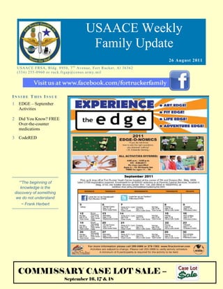 USAACE Weekly
                                                       Family Update
                                                                                                  26 August 2011
     US AAC E F R S A, B ld g. 8 9 5 0 , 7 t h Av e n u e, Fo rt R uc k er, Al 3 6 3 6 2
     ( 3 3 4 ) 2 5 5 -0 9 6 0 o r r uc k. fr g ap @co n u s.ar m y. mi l




INSIDE THIS ISSUE
1     EDGE – September
      Activities

2     Did You Know? FREE
      Over-the-counter
      medications

3     CodeRED




       “”The beginning of
        knowledge is the
    discovery of something
     we do not understand
       ~ Frank Herbert




     COMMISSARY CASE LOT SALE –
                                      September 16, 17 & 18                                www.housing.army.mil
 