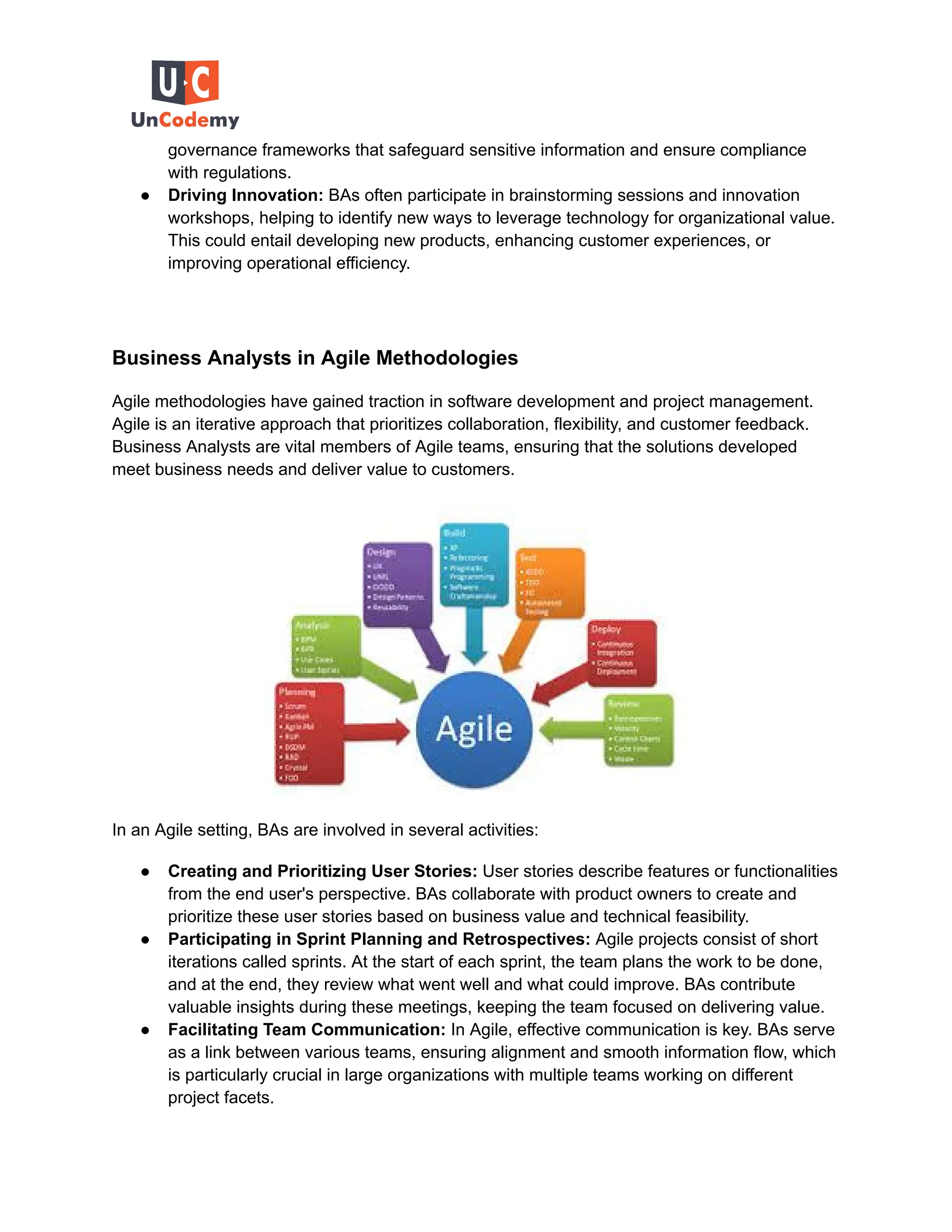 governance frameworks that safeguard sensitive information and ensure compliance
with regulations.
● Driving Innovation: BAs often participate in brainstorming sessions and innovation
workshops, helping to identify new ways to leverage technology for organizational value.
This could entail developing new products, enhancing customer experiences, or
improving operational efficiency.
Business Analysts in Agile Methodologies
Agile methodologies have gained traction in software development and project management.
Agile is an iterative approach that prioritizes collaboration, flexibility, and customer feedback.
Business Analysts are vital members of Agile teams, ensuring that the solutions developed
meet business needs and deliver value to customers.
In an Agile setting, BAs are involved in several activities:
● Creating and Prioritizing User Stories: User stories describe features or functionalities
from the end user's perspective. BAs collaborate with product owners to create and
prioritize these user stories based on business value and technical feasibility.
● Participating in Sprint Planning and Retrospectives: Agile projects consist of short
iterations called sprints. At the start of each sprint, the team plans the work to be done,
and at the end, they review what went well and what could improve. BAs contribute
valuable insights during these meetings, keeping the team focused on delivering value.
● Facilitating Team Communication: In Agile, effective communication is key. BAs serve
as a link between various teams, ensuring alignment and smooth information flow, which
is particularly crucial in large organizations with multiple teams working on different
project facets.
 