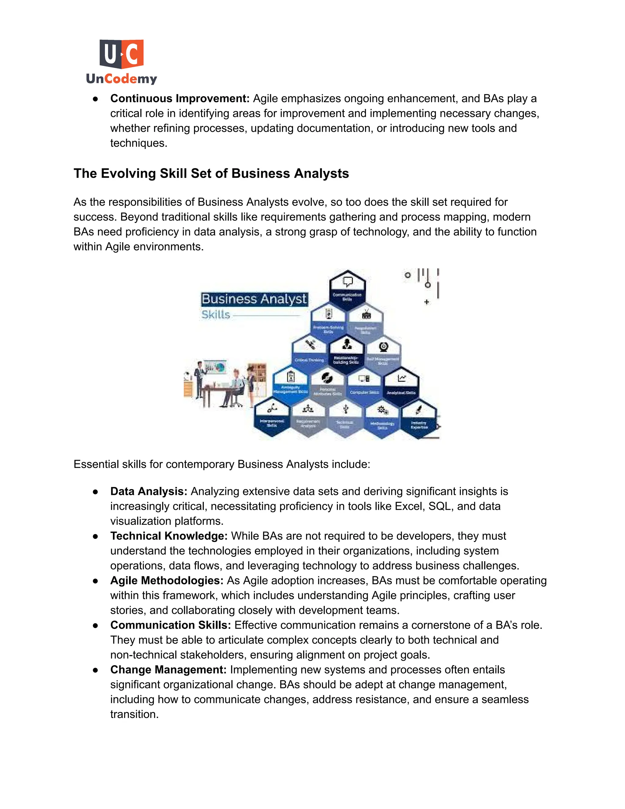 ● Continuous Improvement: Agile emphasizes ongoing enhancement, and BAs play a
critical role in identifying areas for improvement and implementing necessary changes,
whether refining processes, updating documentation, or introducing new tools and
techniques.
The Evolving Skill Set of Business Analysts
As the responsibilities of Business Analysts evolve, so too does the skill set required for
success. Beyond traditional skills like requirements gathering and process mapping, modern
BAs need proficiency in data analysis, a strong grasp of technology, and the ability to function
within Agile environments.
Essential skills for contemporary Business Analysts include:
● Data Analysis: Analyzing extensive data sets and deriving significant insights is
increasingly critical, necessitating proficiency in tools like Excel, SQL, and data
visualization platforms.
● Technical Knowledge: While BAs are not required to be developers, they must
understand the technologies employed in their organizations, including system
operations, data flows, and leveraging technology to address business challenges.
● Agile Methodologies: As Agile adoption increases, BAs must be comfortable operating
within this framework, which includes understanding Agile principles, crafting user
stories, and collaborating closely with development teams.
● Communication Skills: Effective communication remains a cornerstone of a BA’s role.
They must be able to articulate complex concepts clearly to both technical and
non-technical stakeholders, ensuring alignment on project goals.
● Change Management: Implementing new systems and processes often entails
significant organizational change. BAs should be adept at change management,
including how to communicate changes, address resistance, and ensure a seamless
transition.
 