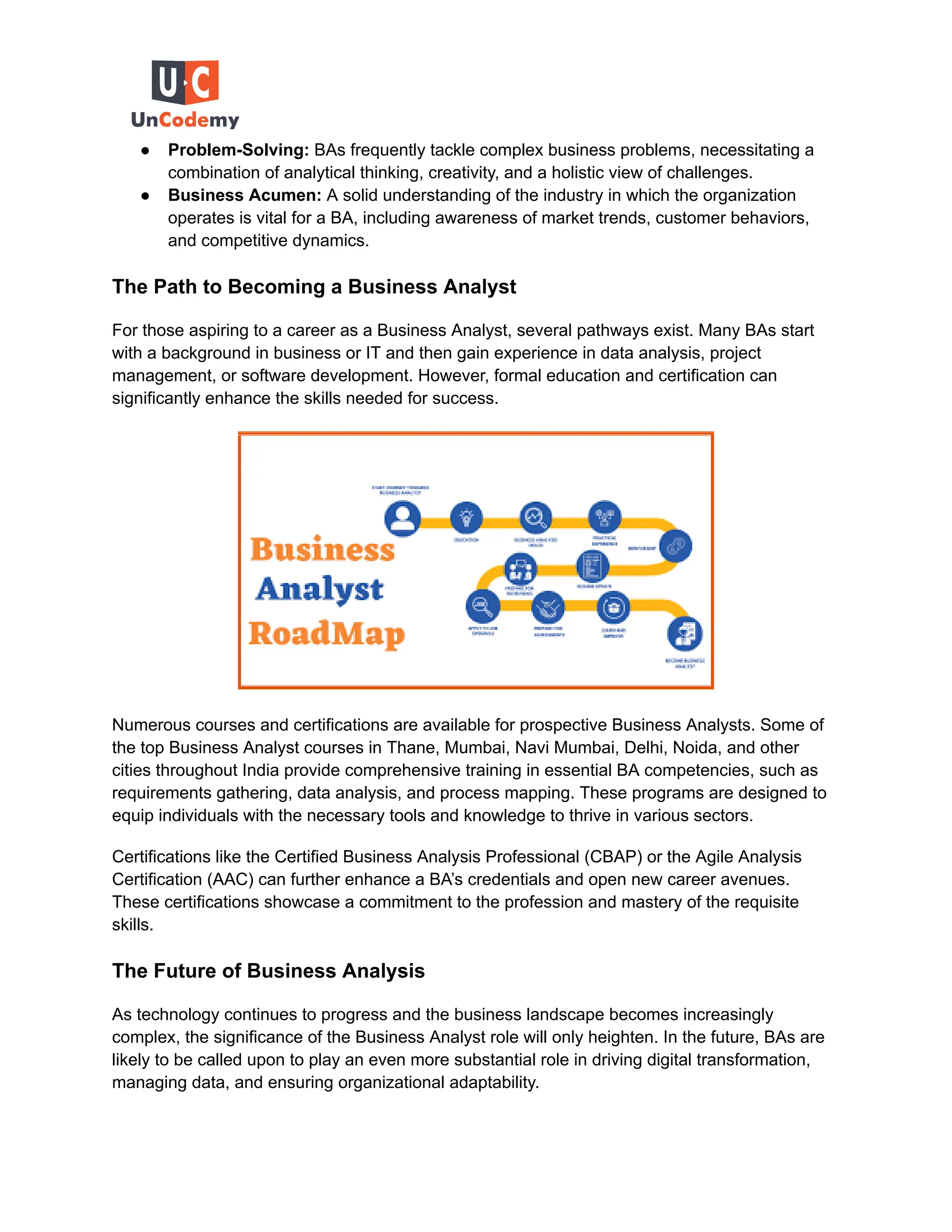 ● Problem-Solving: BAs frequently tackle complex business problems, necessitating a
combination of analytical thinking, creativity, and a holistic view of challenges.
● Business Acumen: A solid understanding of the industry in which the organization
operates is vital for a BA, including awareness of market trends, customer behaviors,
and competitive dynamics.
The Path to Becoming a Business Analyst
For those aspiring to a career as a Business Analyst, several pathways exist. Many BAs start
with a background in business or IT and then gain experience in data analysis, project
management, or software development. However, formal education and certification can
significantly enhance the skills needed for success.
Numerous courses and certifications are available for prospective Business Analysts. Some of
the top Business Analyst courses in Thane, Mumbai, Navi Mumbai, Delhi, Noida, and other
cities throughout India provide comprehensive training in essential BA competencies, such as
requirements gathering, data analysis, and process mapping. These programs are designed to
equip individuals with the necessary tools and knowledge to thrive in various sectors.
Certifications like the Certified Business Analysis Professional (CBAP) or the Agile Analysis
Certification (AAC) can further enhance a BA’s credentials and open new career avenues.
These certifications showcase a commitment to the profession and mastery of the requisite
skills.
The Future of Business Analysis
As technology continues to progress and the business landscape becomes increasingly
complex, the significance of the Business Analyst role will only heighten. In the future, BAs are
likely to be called upon to play an even more substantial role in driving digital transformation,
managing data, and ensuring organizational adaptability.
 