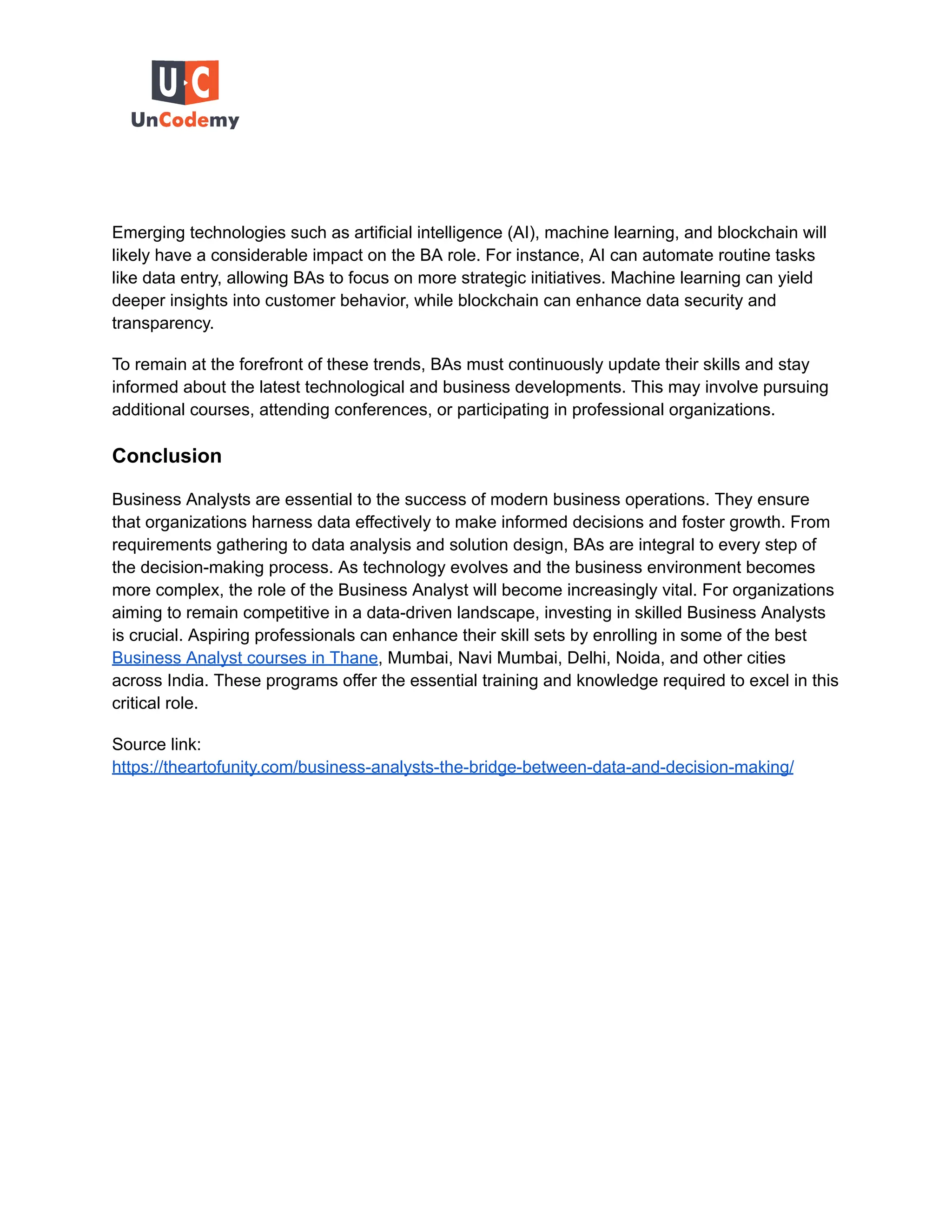 Emerging technologies such as artificial intelligence (AI), machine learning, and blockchain will
likely have a considerable impact on the BA role. For instance, AI can automate routine tasks
like data entry, allowing BAs to focus on more strategic initiatives. Machine learning can yield
deeper insights into customer behavior, while blockchain can enhance data security and
transparency.
To remain at the forefront of these trends, BAs must continuously update their skills and stay
informed about the latest technological and business developments. This may involve pursuing
additional courses, attending conferences, or participating in professional organizations.
Conclusion
Business Analysts are essential to the success of modern business operations. They ensure
that organizations harness data effectively to make informed decisions and foster growth. From
requirements gathering to data analysis and solution design, BAs are integral to every step of
the decision-making process. As technology evolves and the business environment becomes
more complex, the role of the Business Analyst will become increasingly vital. For organizations
aiming to remain competitive in a data-driven landscape, investing in skilled Business Analysts
is crucial. Aspiring professionals can enhance their skill sets by enrolling in some of the best
Business Analyst courses in Thane, Mumbai, Navi Mumbai, Delhi, Noida, and other cities
across India. These programs offer the essential training and knowledge required to excel in this
critical role.
Source link:
https://theartofunity.com/business-analysts-the-bridge-between-data-and-decision-making/
 