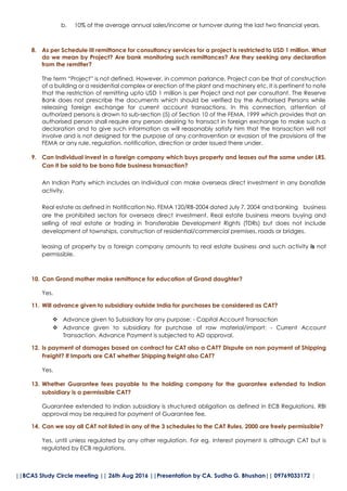 ||BCAS Study Circle meeting || 26th Aug 2016 ||Presentation by CA. Sudha G. Bhushan|| 09769033172 |
b. 10% of the average annual sales/income or turnover during the last two financial years.
8. As per Schedule III remittance for consultancy services for a project is restricted to USD 1 million. What
do we mean by Project? Are bank monitoring such remittances? Are they seeking any declaration
from the remitter?
The term “Project” is not defined. However, in common parlance, Project can be that of construction
of a building or a residential complex or erection of the plant and machinery etc. It is pertinent to note
that the restriction of remitting upto USD 1 million is per Project and not per consultant. The Reserve
Bank does not prescribe the documents which should be verified by the Authorised Persons while
releasing foreign exchange for current account transactions. In this connection, attention of
authorized persons is drawn to sub-section (5) of Section 10 of the FEMA, 1999 which provides that an
authorised person shall require any person desiring to transact in foreign exchange to make such a
declaration and to give such information as will reasonably satisfy him that the transaction will not
involve and is not designed for the purpose of any contravention or evasion of the provisions of the
FEMA or any rule, regulation, notification, direction or order issued there under.
9. Can Individual invest in a foreign company which buys property and leases out the same under LRS.
Can it be said to be bona fide business transaction?
An Indian Party which includes an Individual can make overseas direct investment in any bonafide
activity.
Real estate as defined in Notification No. FEMA 120/RB-2004 dated July 7, 2004 and banking business
are the prohibited sectors for overseas direct investment. Real estate business means buying and
selling of real estate or trading in Transferable Development Rights (TDRs) but does not include
development of townships, construction of residential/commercial premises, roads or bridges.
leasing of property by a foreign company amounts to real estate business and such activity is not
permissible.
10. Can Grand mother make remittance for education of Grand daughter?
Yes.
11. Will advance given to subsidiary outside India for purchases be considered as CAT?
 Advance given to Subsidiary for any purpose: - Capital Account Transaction
 Advance given to subsidiary for purchase of raw material/import: - Current Account
Transaction. Advance Payment is subjected to AD approval.
12. Is payment of damages based on contract for CAT also a CAT? Dispute on non payment of Shipping
Freight? If Imports are CAT whether Shipping freight also CAT?
Yes.
13. Whether Guarantee fees payable to the holding company for the guarantee extended to Indian
subsidiary is a permissible CAT?
Guarantee extended to Indian subsidiary is structured obligation as defined in ECB Regulations. RBI
approval may be required for payment of Guarantee fee.
14. Can we say all CAT not listed in any of the 3 schedules to the CAT Rules, 2000 are freely permissible?
Yes, until unless regulated by any other regulation. For eg. Interest payment is although CAT but is
regulated by ECB regulations.
 